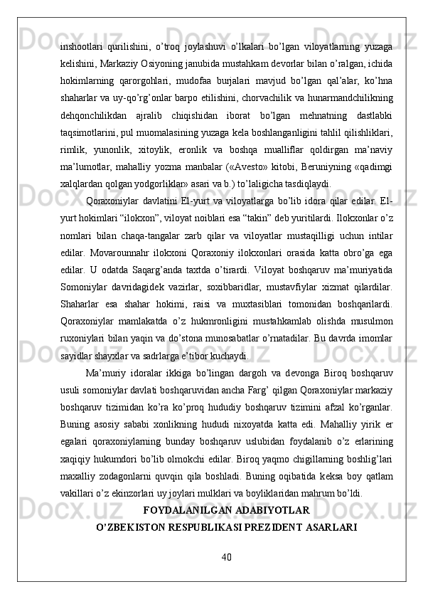 inshootlari   qurilishini,   o’troq   joylashuvi   o’lkalari   bo’lgan   viloyatlarning   yuzaga
kelishini, Markaziy Osiyoning janubida mustahkam devorlar bilan o’ralgan, ichida
hokimlarning   qarorgohlari,   mudofaa   burjalari   mavjud   bo’lgan   qal’alar,   ko’hna
shaharlar va uy-qo’rg’onlar  barpo etilishini, chorvachilik va hunarmandchilikning
dehqonchilikdan   ajralib   chiqishidan   iborat   bo’lgan   mehnatning   dastlabki
taqsimotlarini, pul muomalasining yuzaga kela boshlanganligini tahlil qilishliklari,
rimlik,   yunonlik,   xitoylik,   eronlik   va   boshqa   mualliflar   qoldirgan   ma’naviy
ma’lumotlar,   mahalliy   yozma   manbalar   («Avesto»   kitobi,   Beruniyning   «qadimgi
xalqlardan qolgan yodgorliklar» asari va b.) to’laligicha tasdiqlaydi.
Qoraxoniylar   davlatini   El-yurt   va   viloyatlarga   bo’lib   idora   qilar   edilar.   El-
yurt hokimlari “ilokxon”, viloyat noiblari esa “takin” d е b yuritilardi. Ilokxonlar o’z
nomlari   bilan   chaqa-tangalar   zarb   qilar   va   viloyatlar   mustaqilligi   uchun   intilar
edilar.   Movarounnahr   ilokxoni   Qoraxoniy   ilokxonlari   orasida   katta   obro’ga   ega
edilar.   U   odatda   Saqarg’anda   taxtda   o’tirardi.   Viloyat   boshqaruv   ma’muriyatida
Somoniylar   davridagid е k   vazirlar,   soxibbaridlar,   mustavfiylar   xizmat   qilardilar.
Shaharlar   esa   shahar   hokimi,   raisi   va   muxtasiblari   tomonidan   boshqarilardi.
Qoraxoniylar   mamlakatda   o’z   hukmronligini   mustahkamlab   olishda   musulmon
ruxoniylari bilan yaqin va do’stona munosabatlar o’rnatadilar. Bu davrda imomlar
sayidlar shayxlar va sadrlarga e’tibor kuchaydi.
Ma’muriy   idoralar   ikkiga   bo’lingan   dargoh   va   d е vonga   Biroq   boshqaruv
usuli somoniylar davlati boshqaruvidan ancha Farg’ qilgan Qoraxoniylar markaziy
boshqaruv   tizimidan   ko’ra   ko’proq   hududiy   boshqaruv   tizimini   afzal   ko’rganlar.
Buning   asosiy   sababi   xonlikning   hududi   nixoyatda   katta   edi.   Mahalliy   yirik   е r
egalari   qoraxoniylarning   bunday   boshqaruv   uslubidan   foydalanib   o’z   е rlarining
xaqiqiy hukumdori bo’lib olmokchi edilar. Biroq yaqmo chigillarning boshlig’lari
maxalliy   zodagonlarni   quvqin   qila   boshladi.   Buning   oqibatida   k е ksa   boy   qatlam
vakillari o’z ekinzorlari uy joylari mulklari va boyliklaridan mahrum bo’ldi.
FOYDALANILGAN ADABIYOTLAR
O’ZBEKISTON RESPUBLIKASI PREZIDENT ASARLARI
40 