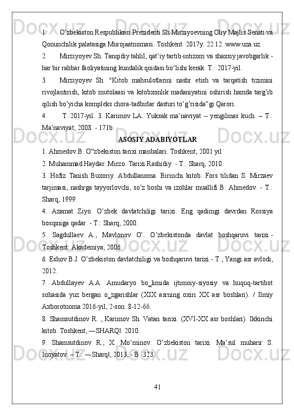 1. O’zbekiston Respublikasi Prezidenti Sh.Mirziyoevning Oliy Majlis Senati va
Qonunchilik palatasiga Murojaatnomasi. Toshkent. 2017y. 22.12. www.uza.uz.
2. Mirziyoyev Sh. Tanqidiy tahlil, qat’iy tartib-intizom va shaxsiy javobgarlik -
har bir rahbar faoliyatining kundalik qoidasi bo lishi kerak. T.: 2017-yil. ʻ
3. Mirziyoyev   Sh.   "Kitob   mahsulotlarini   nashr   etish   va   tarqatish   tizimini
rivojlantirish, kitob mutolaasi  va kitobxonlik madaniyatini oshirish hamda targ’ib
qilish bo’yicha kompleks chora-tadbirlar dasturi to’g’risida”gi Qarori.
4.   T.:2017-yil.   3.   Karimov   LA.   Yuksak   ma’naviyat   –   yengilmas   kuch.   –   T.:
Ma’naviyat, 2008. - 171b. 
ASOSIY ADABIYOTLAR
1. Ahmedov.B. O zbekiston tarixi manbalari. Toshkent, 2001 yil 	
‟
2. Muhammad Haydar. Mirzo. Tarixi Rashidiy. - T.: Sharq, 2010. 
3.   Hofiz   Tanish   Buxoriy.   Abdullanoma.   Birinchi   kitob.   Fors   tilidan   S.   Mirzaev
tarjimasi,   nashrga  tayyorlovchi,  so’z  boshi   va  izohlar  muallifi   B.  Ahmedov.  -   T.:
Sharq, 1999. 
4.   Azamat   Ziyo.   O’zbek   davlatchiligi   tarixi.   Eng   qadimgi   davrdan   Rossiya
bosqiniga qadar. - T.: Sharq, 2000. 
5.   Sagdullaev   A.,   Mavlonov   O’.   O’zbekistonda   davlat   boshqaruvi   tarixi.-
Toshkent: Akademiya, 2006. 
6. Eshov B.J. O’zbekiston davlatchiligi va boshqaruvi tarixi.- T.; Yangi asr avlodi,
2012.
7.   Abdullayev   А.A.   Amudaryo   bо‗limida   ijtimoiy-siyosiy   va   huquq-tartibot
sohasida   yuz   bergan   о‗zgarishlar   (XIX   asrning   oxiri   XX   asr   boshlari).   /   Ilmiy
Axborotnoma 2016-yil, 2-son. 8-12-бб.
8.  Shamsutdinov   R.   ,  Karimov   Sh.   Vatan   tarixi.   (XVI-XX  asr   boshlari).  Ikkinchi
kitob. Toshkent, ―SHARQ . 2010.	
‖
9.   Shamsutdinov   R.,   X.   Mo’minov.   O’zbekiston   tarixi.   Ma’sul   muharir   S.
Inoyatov. – T:. ―Sharq , 2013, - B. 323.	
‖
41 