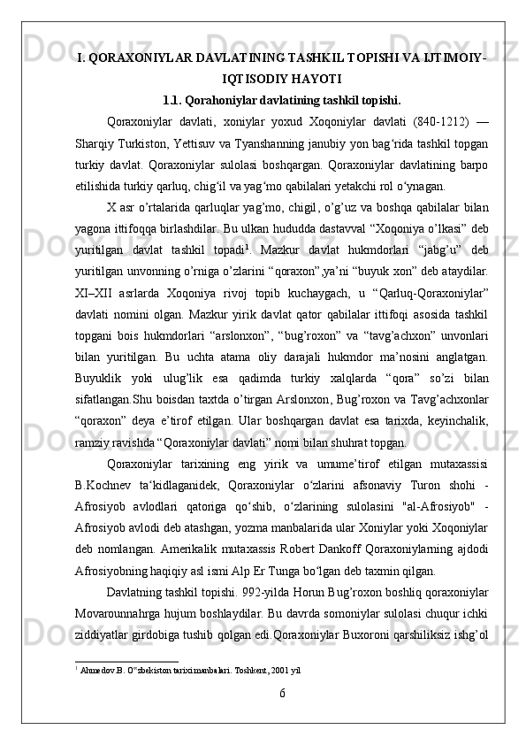 I.  QORA X ONIYLAR DAVLAT INING TASHKIL TOPISHI VA IJTIMOIY-
IQTISODIY HAYOTI
1.1.  Qorahoniylar davlat ining tashkil topishi.
Qoraxoniylar   davlati ,   xoniylar   yoxud   Xoqoniylar   davlati   (840-1212)   —
Sharqiy Turkiston, Yettisuv va Tyanshanning janubiy yon bag rida tashkil topganʻ
turkiy   davlat.   Qoraxoniylar   sulolasi   boshqargan.   Qoraxoniylar   davlatining   barpo
etilishida turkiy qarluq, chig il va yag mo qabilalari yetakchi rol o ynagan.	
ʻ ʻ ʻ
X asr  o’rtalari da qarluqlar   yag’mo, chigil ,   o’g’uz   va boshqa  qabilalar  bilan
yagona ittifoqqa birlashdilar. Bu ulkan hududda dastavval   “Xoqoniya o’lkasi”   deb
yuritilgan   davlat   tashkil   topadi 1
.   Mazkur   davlat   hukmdorlari   “ jabg’u ”   deb
yuritilgan unvonning o’rniga o’zlarini “ qoraxon ”,ya’ni “ buyuk xon ” deb ataydilar.
XI–XII   asrlar da   Xoqoniya   rivoj   topib   kuchaygach,   u   “Qarluq-Qoraxoniylar”
davlati   nomini   olgan.   Mazkur   yirik   davlat   qator   qabilalar   ittifoqi   asosida   tashkil
topgani   bois   hukmdorlari   “arslonxon” ,   “bug’roxon”   va   “tavg’achxon”   unvonlari
bilan   yuritilgan.   Bu   uchta   atama   oliy   darajali   hukmdor   ma’nosini   anglatgan.
Buyuklik   yoki   ulug’lik   esa   qadimda   turkiy   xalqlarda   “ qora ”   so’zi   bilan
sifatlangan.Shu boisdan  taxtda o’tirgan   Arslonxon ,   Bug’roxon   va   Tavg’achxon lar
“ qoraxon ”   deya   e’tirof   etilgan.   Ular   boshqargan   davlat   esa   tarixda,   keyinchalik,
ramziy ravishda  “Qoraxoniylar davlati”  nomi bilan shuhrat topgan.
Qoraxoniylar   tarixining   eng   yirik   va   umume’tirof   etilgan   mutaxassisi
B.Kochnev   ta kidlaganidek,   Qoraxoniylar   o zlarini   afsonaviy   Turon   shohi   -	
ʻ ʻ
Afrosiyob   avlodlari   qatoriga   qo shib,   o zlarining   sulolasini   "al-Afrosiyob"   -	
ʻ ʻ
Afrosiyob avlodi deb atashgan, yozma manbalarida ular Xoniylar yoki Xoqoniylar
deb   nomlangan.   Amerikalik   mutaxassis   Robert   Dankoff   Qoraxoniylarning   ajdodi
Afrosiyobning haqiqiy asl ismi Alp Er Tunga bo lgan deb taxmin qilgan.	
ʻ
Davlatning tashkil topishi .  992-yilda Horun Bug’roxon  boshliq qoraxoniylar
Movarounnahrga hujum boshlaydilar. Bu davrda somoniylar sulolasi chuqur ichki
ziddiyatlar girdobiga tushib qolgan edi.Qoraxoniylar Buxoroni qarshiliksiz ishg’ol
1
 Ahmedov.B. O zbekiston tarixi manbalari. Toshkent, 2001 yil 	
‟
6 