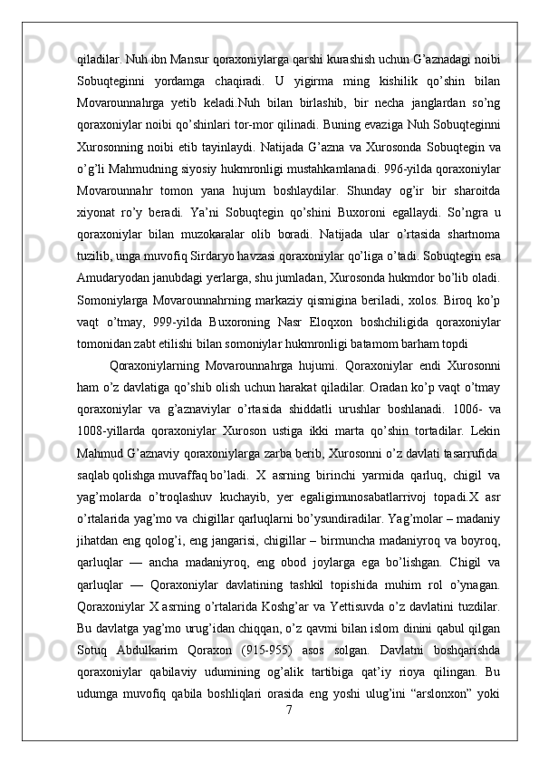 qiladilar.  Nuh ibn Mansur  qoraxoniylarga qarshi kurashish uchun G’aznadagi noibi
Sobuqtegin ni   yordamga   chaqiradi.   U   yigirma   ming   kishilik   qo’shin   bilan
Movarounnahrga   yetib   keladi. Nuh   bilan   birlashib,   bir   necha   janglardan   so’ng
qoraxoniylar noibi qo’shinlari tor-mor qilinadi. Buning evaziga   Nuh Sobuqtegin ni
Xurosonning   noibi   etib   tayinlaydi.   Natijada   G’azna   va   Xurosonda   Sobuqtegin   va
o’g’li  Mahmud ning siyosiy hukmronligi mustahkamlanadi.   996-yil da qoraxoniylar
Movarounnahr   tomon   yana   hujum   boshlaydilar.   Shunday   og’ir   bir   sharoitda
xiyonat   ro’y   beradi.   Ya’ni   Sobuqtegin   qo’shini   Buxoroni   egallaydi.   So’ngra   u
qoraxoniylar   bilan   muzokaralar   olib   boradi.   Natijada   ular   o’rtasida   shartnoma
tuzilib, unga muvofiq Sirdaryo havzasi qoraxoniylar qo’liga o’tadi.  Sobuqtegin  esa
Amudaryodan janubdagi yerlarga, shu jumladan, Xurosonda hukmdor bo’lib oladi.
Somoniylarga   Movarounnahrning   markaziy   qismigina   beriladi,   xolos.   Biroq   ko’p
vaqt   o’tmay,   999-yil da   Buxoroning   Nasr   Eloqxon   boshchiligida   qoraxoniylar
tomonidan zabt etilishi bilan somoniylar hukmronligi batamom barham topdi 
Qoraxoniylarning   Movarounnahrga   hujumi.   Qoraxoniylar   endi   Xurosonni
ham o’z davlatiga qo’shib olish uchun harakat qiladilar. Oradan ko’p vaqt o’tmay
qoraxoniylar   va   g’aznaviylar   o’rtasida   shiddatli   urushlar   boshlanadi.   1006-   va
1008-yillar da   qoraxoniylar   Xuroson   ustiga   ikki   marta   qo’shin   tortadilar.   Lekin
Mahmud G’aznaviy   qoraxoniylarga zarba berib, Xurosonni o’z davlati	 tasarrufida	 
saqlab	
 qolishga	 muvaffaq	 bo’ladi.   X   аsrning   birinchi   yarmidа   qаrluq,   chigil   vа
yag’mоlаrda   o’trоqlаshuv   kuchаyib,   yer   egaligimunоsаbаtlаrrivоj   tоpаdi.X   аsr
o’rtаlаridа yag’mо va chigillаr qаrluqlаrni bo’ysundirаdilаr. Yag’mоlar – mаdаniy
jihаtdаn eng  qоlоg’i,  eng  jаngаrisi,  chigillar  –  birmunchа  mаdаniyrоq vа  bоyrоq,
qаrluqlar   —   аnchа   mаdаniyrоq,   eng   оbоd   jоylаrgа   egа   bo’lishgаn.   Chigil   vа
qаrluqlаr   —   Qоrахоniylаr   dаvlаtining   tаshkil   tоpishidа   muhim   rоl   o’ynаgаn.
Qоrахоniylаr  X аsrning o’rtаlаridа Kоshg’аr  vа  Yettisuvdа o’z dаvlаtini  tuzdilаr.
Bu dаvlаtgа yag’mо urug’idаn chiqqаn, o’z qаvmi bilаn islоm dinini qаbul qilgаn
Sоtuq   Аbdulkаrim   Qоrахоn   (915-955)   аsоs   sоlgаn.   Dаvlаtni   bоshqаrishdа
qоrахоniylаr   qаbilаviy   udumining   оg’аlik   tаrtibigа   qаt’iy   riоya   qilingаn.   Bu
udumgа   muvоfiq   qаbilа   bоshliqlаri   оrаsidа   eng   yoshi   ulug’ini   “аrslоnхоn”   yoki
7 