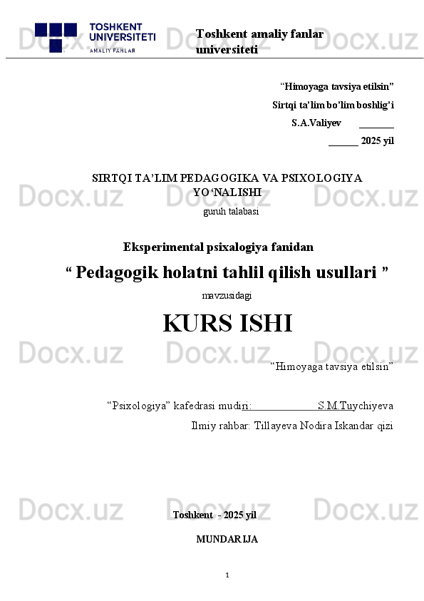 “ Himoyaga tavsiya etilsin”
 Sirtqi ta’lim bo’lim boshlig’i  
S.A.Valiyev       _______
______ 2025 yil
SIRTQI TA’LIM PEDAGOGIKA VA PSIXOLOGIYA
YO‘NALISHI
   guruh talabasi
      
       Eksperimental psixalogiya fanidan
“   Pedagogik holatni tahlil qilish usullari   ” 
mavzusidagi 
KURS ISHI
“Himoyaga tavsiya etilsin”                            
“Psixologiya” kafedrasi mudiri:                       S.M.Tuychiyeva
Ilmiy rahbar: Tillayeva Nodira Iskandar qizi
                                            
                                             Toshkent  - 2025 yil
MUNDARIJA
1Toshkent amaliy fanlar 
universiteti 