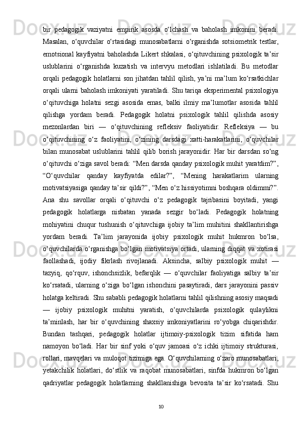 bir   pedagogik   vaziyatni   empirik   asosda   o‘lchash   va   baholash   imkonini   beradi.
Masalan,   o‘quvchilar   o‘rtasidagi   munosabatlarni   o‘rganishda   sotsiometrik   testlar,
emotsional kayfiyatni baholashda Likert shkalasi, o‘qituvchining psixologik ta’sir
uslublarini   o‘rganishda   kuzatish   va   intervyu   metodlari   ishlatiladi.   Bu   metodlar
orqali  pedagogik   holatlarni  son   jihatdan  tahlil   qilish,   ya’ni   ma’lum  ko‘rsatkichlar
orqali ularni baholash imkoniyati yaratiladi. Shu tariqa eksperimental  psixologiya
o‘qituvchiga   holatni   sezgi   asosida   emas,   balki   ilmiy   ma’lumotlar   asosida   tahlil
qilishga   yordam   beradi.   Pedagogik   holatni   psixologik   tahlil   qilishda   asosiy
mezonlardan   biri   —   o‘qituvchining   refleksiv   faoliyatidir.   Refleksiya   —   bu
o‘qituvchining   o‘z   faoliyatini,   o‘zining   darsdagi   xatti-harakatlarini,   o‘quvchilar
bilan   munosabat   uslublarini   tahlil   qilib   borish   jarayonidir.   Har   bir   darsdan   so‘ng
o‘qituvchi o‘ziga savol beradi: “Men darsda qanday psixologik muhit yaratdim?”,
“O‘quvchilar   qanday   kayfiyatda   edilar?”,   “Mening   harakatlarim   ularning
motivatsiyasiga qanday ta’sir qildi?”, “Men o‘z hissiyotimni boshqara oldimmi?”.
Ana   shu   savollar   orqali   o‘qituvchi   o‘z   pedagogik   tajribasini   boyitadi,   yangi
pedagogik   holatlarga   nisbatan   yanada   sezgir   bo‘ladi.   Pedagogik   holatning
mohiyatini   chuqur   tushunish   o‘qituvchiga   ijobiy   ta’lim   muhitini   shakllantirishga
yordam   beradi.   Ta’lim   jarayonida   ijobiy   psixologik   muhit   hukmron   bo‘lsa,
o‘quvchilarda   o‘rganishga   bo‘lgan   motivatsiya   ortadi,   ularning   diqqat   va   xotirasi
faollashadi,   ijodiy   fikrlash   rivojlanadi.   Aksincha,   salbiy   psixologik   muhit   —
tazyiq,   qo‘rquv,   ishonchsizlik,   befarqlik   —   o‘quvchilar   faoliyatiga   salbiy   ta’sir
ko‘rsatadi,   ularning   o‘ziga   bo‘lgan   ishonchini   pasaytiradi,   dars   jarayonini   passiv
holatga keltiradi. Shu sababli pedagogik holatlarni tahlil qilishning asosiy maqsadi
—   ijobiy   psixologik   muhitni   yaratish,   o‘quvchilarda   psixologik   qulaylikni
ta’minlash,   har   bir   o‘quvchining   shaxsiy   imkoniyatlarini   ro‘yobga   chiqarishdir.
Bundan   tashqari,   pedagogik   holatlar   ijtimoiy-psixologik   tizim   sifatida   ham
namoyon   bo‘ladi.   Har   bir   sinf   yoki   o‘quv   jamoasi   o‘z   ichki   ijtimoiy   strukturasi,
rollari, mavqelari va muloqot tizimiga ega. O‘quvchilarning o‘zaro munosabatlari,
yetakchilik   holatlari,   do‘stlik   va   raqobat   munosabatlari,   sinfda   hukmron   bo‘lgan
qadriyatlar   pedagogik   holatlarning   shakllanishiga   bevosita   ta’sir   ko‘rsatadi.   Shu
10 
