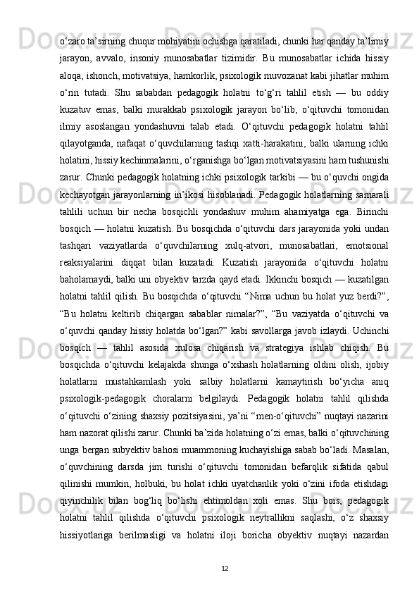 o‘zaro ta’sirning chuqur mohiyatini ochishga qaratiladi, chunki har qanday ta’limiy
jarayon,   avvalo,   insoniy   munosabatlar   tizimidir.   Bu   munosabatlar   ichida   hissiy
aloqa, ishonch, motivatsiya, hamkorlik, psixologik muvozanat kabi jihatlar muhim
o‘rin   tutadi.   Shu   sababdan   pedagogik   holatni   to‘g‘ri   tahlil   etish   —   bu   oddiy
kuzatuv   emas,   balki   murakkab   psixologik   jarayon   bo‘lib,   o‘qituvchi   tomonidan
ilmiy   asoslangan   yondashuvni   talab   etadi.   O‘qituvchi   pedagogik   holatni   tahlil
qilayotganda,   nafaqat   o‘quvchilarning   tashqi   xatti-harakatini,   balki   ularning   ichki
holatini, hissiy kechinmalarini, o‘rganishga bo‘lgan motivatsiyasini ham tushunishi
zarur. Chunki pedagogik holatning ichki psixologik tarkibi — bu o‘quvchi ongida
kechayotgan   jarayonlarning   in’ikosi   hisoblanadi.   Pedagogik   holatlarning   samarali
tahlili   uchun   bir   necha   bosqichli   yondashuv   muhim   ahamiyatga   ega.   Birinchi
bosqich — holatni  kuzatish. Bu bosqichda o‘qituvchi dars jarayonida yoki  undan
tashqari   vaziyatlarda   o‘quvchilarning   xulq-atvori,   munosabatlari,   emotsional
reaksiyalarini   diqqat   bilan   kuzatadi.   Kuzatish   jarayonida   o‘qituvchi   holatni
baholamaydi, balki uni obyektiv tarzda qayd etadi. Ikkinchi bosqich — kuzatilgan
holatni   tahlil   qilish.   Bu   bosqichda   o‘qituvchi   “Nima   uchun   bu   holat   yuz   berdi?”,
“Bu   holatni   keltirib   chiqargan   sabablar   nimalar?”,   “Bu   vaziyatda   o‘qituvchi   va
o‘quvchi qanday hissiy holatda bo‘lgan?” kabi savollarga javob izlaydi. Uchinchi
bosqich   —   tahlil   asosida   xulosa   chiqarish   va   strategiya   ishlab   chiqish.   Bu
bosqichda   o‘qituvchi   kelajakda   shunga   o‘xshash   holatlarning   oldini   olish,   ijobiy
holatlarni   mustahkamlash   yoki   salbiy   holatlarni   kamaytirish   bo‘yicha   aniq
psixologik-pedagogik   choralarni   belgilaydi.   Pedagogik   holatni   tahlil   qilishda
o‘qituvchi o‘zining shaxsiy pozitsiyasini, ya’ni “men-o‘qituvchi” nuqtayi nazarini
ham nazorat qilishi zarur. Chunki ba’zida holatning o‘zi emas, balki o‘qituvchining
unga bergan subyektiv bahosi muammoning kuchayishiga sabab bo‘ladi. Masalan,
o‘quvchining   darsda   jim   turishi   o‘qituvchi   tomonidan   befarqlik   sifatida   qabul
qilinishi   mumkin,   holbuki,   bu   holat   ichki   uyatchanlik   yoki   o‘zini   ifoda   etishdagi
qiyinchilik   bilan   bog‘liq   bo‘lishi   ehtimoldan   xoli   emas.   Shu   bois,   pedagogik
holatni   tahlil   qilishda   o‘qituvchi   psixologik   neytrallikni   saqlashi,   o‘z   shaxsiy
hissiyotlariga   berilmasligi   va   holatni   iloji   boricha   obyektiv   nuqtayi   nazardan
12 
