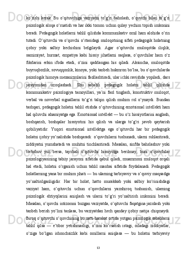 ko‘rishi   kerak.   Bu   o‘qituvchiga   vaziyatni   to‘g‘ri   baholash,   o‘quvchi   bilan   to‘g‘ri
psixologik aloqa o‘rnatish va har ikki tomon uchun qulay yechim topish imkonini
beradi. Pedagogik holatlarni  tahlil  qilishda kommunikativ omil  ham  alohida o‘rin
tutadi. O‘qituvchi va o‘quvchi o‘rtasidagi  muloqotning sifati pedagogik holatning
ijobiy   yoki   salbiy   kechishini   belgilaydi.   Agar   o‘qituvchi   muloqotda   iliqlik,
samimiyat,   hurmat,   empatiya   kabi   hissiy   jihatlarni   saqlasa,   o‘quvchilar   ham   o‘z
fikrlarini   erkin   ifoda   etadi,   o‘zini   qadrlangan   his   qiladi.   Aksincha,   muloqotda
buyruqbozlik, sovuqqonlik, kinoya, yoki tanbeh hukmron bo‘lsa, bu o‘quvchilarda
psixologik himoya mexanizmlarini faollashtiradi, ular ichki ravishda yopiladi, dars
jarayonidan   uzoqlashadi.   Shu   sababli   pedagogik   holatni   tahlil   qilishda
kommunikativ   psixologiya   tamoyillari,   ya’ni   faol   tinglash,   konstruktiv   muloqot,
verbal   va   noverbal   signallarni   to‘g‘ri   talqin   qilish   muhim   rol   o‘ynaydi.   Bundan
tashqari, pedagogik holatni tahlil etishda o‘qituvchining emotsional intellekti ham
hal qiluvchi ahamiyatga ega. Emotsional intellekt — bu o‘z hissiyotlarini anglash,
boshqarish,   boshqalar   hissiyotini   his   qilish   va   ularga   to‘g‘ri   javob   qaytarish
qobiliyatidir.   Yuqori   emotsional   intellektga   ega   o‘qituvchi   har   bir   pedagogik
holatni ijobiy yo‘nalishda boshqaradi: o‘quvchilarni tushunadi, ularni ruhlantiradi,
ziddiyatni  yumshatadi  va  muhitni  tinchlantiradi. Masalan,  sinfda  bahslashuv   yoki
tortishuv   yuz   bersa,   tajribali   o‘qituvchi   hissiyotga   berilmay,   buni   o‘quvchilar
psixologiyasining  tabiiy jarayoni  sifatida qabul  qiladi, muammoni  muloqot  orqali
hal   etadi,   holatni   o‘rganish   uchun   tahlil   manbai   sifatida   foydalanadi.   Pedagogik
holatlarning yana bir muhim jihati — bu ularning tarbiyaviy va o‘quviy maqsadga
yo‘naltirilganligidir.   Har   bir   holat,   hatto   murakkab   yoki   salbiy   ko‘rinishdagi
vaziyat   ham,   o‘qituvchi   uchun   o‘quvchilarni   yaxshiroq   tushunish,   ularning
psixologik   ehtiyojlarini   aniqlash   va   ularni   to‘g‘ri   yo‘naltirish   imkonini   beradi.
Masalan, o‘quvchi intizomni buzgan vaziyatda, o‘qituvchi faqatgina jazolash yoki
tanbeh berish yo‘lini tanlasa, bu vaziyatdan hech qanday ijobiy natija chiqmaydi.
Biroq o‘qituvchi o‘quvchining bu xatti-harakat ortida yotgan psixologik sabablarni
tahlil   qilsa   —   e’tibor   yetishmasligi,   o‘zini   ko‘rsatish   istagi,   oiladagi   ziddiyatlar,
o‘ziga   bo‘lgan   ishonchsizlik   kabi   omillarni   aniqlasa   —   bu   holatni   tarbiyaviy
13 