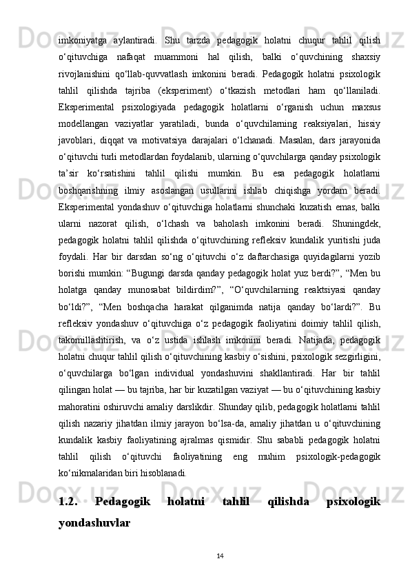 imkoniyatga   aylantiradi.   Shu   tarzda   pedagogik   holatni   chuqur   tahlil   qilish
o‘qituvchiga   nafaqat   muammoni   hal   qilish,   balki   o‘quvchining   shaxsiy
rivojlanishini   qo‘llab-quvvatlash   imkonini   beradi.   Pedagogik   holatni   psixologik
tahlil   qilishda   tajriba   (eksperiment)   o‘tkazish   metodlari   ham   qo‘llaniladi.
Eksperimental   psixologiyada   pedagogik   holatlarni   o‘rganish   uchun   maxsus
modellangan   vaziyatlar   yaratiladi,   bunda   o‘quvchilarning   reaksiyalari,   hissiy
javoblari,   diqqat   va   motivatsiya   darajalari   o‘lchanadi.   Masalan,   dars   jarayonida
o‘qituvchi turli metodlardan foydalanib, ularning o‘quvchilarga qanday psixologik
ta’sir   ko‘rsatishini   tahlil   qilishi   mumkin.   Bu   esa   pedagogik   holatlarni
boshqarishning   ilmiy   asoslangan   usullarini   ishlab   chiqishga   yordam   beradi.
Eksperimental   yondashuv   o‘qituvchiga   holatlarni   shunchaki   kuzatish   emas,   balki
ularni   nazorat   qilish,   o‘lchash   va   baholash   imkonini   beradi.   Shuningdek,
pedagogik   holatni   tahlil   qilishda   o‘qituvchining   refleksiv   kundalik   yuritishi   juda
foydali.   Har   bir   darsdan   so‘ng   o‘qituvchi   o‘z   daftarchasiga   quyidagilarni   yozib
borishi  mumkin:  “Bugungi  darsda  qanday  pedagogik  holat  yuz  berdi?”,  “Men  bu
holatga   qanday   munosabat   bildirdim?”,   “O‘quvchilarning   reaktsiyasi   qanday
bo‘ldi?”,   “Men   boshqacha   harakat   qilganimda   natija   qanday   bo‘lardi?”.   Bu
refleksiv   yondashuv   o‘qituvchiga   o‘z   pedagogik   faoliyatini   doimiy   tahlil   qilish,
takomillashtirish,   va   o‘z   ustida   ishlash   imkonini   beradi.   Natijada,   pedagogik
holatni chuqur tahlil qilish o‘qituvchining kasbiy o‘sishini, psixologik sezgirligini,
o‘quvchilarga   bo‘lgan   individual   yondashuvini   shakllantiradi.   Har   bir   tahlil
qilingan holat — bu tajriba, har bir kuzatilgan vaziyat — bu o‘qituvchining kasbiy
mahoratini oshiruvchi amaliy darslikdir. Shunday qilib, pedagogik holatlarni tahlil
qilish   nazariy   jihatdan   ilmiy   jarayon   bo‘lsa-da,   amaliy   jihatdan   u   o‘qituvchining
kundalik   kasbiy   faoliyatining   ajralmas   qismidir.   Shu   sababli   pedagogik   holatni
tahlil   qilish   o‘qituvchi   faoliyatining   eng   muhim   psixologik-pedagogik
ko‘nikmalaridan biri hisoblanadi.
1.2.   Pedagogik   holatni   tahlil   qilishda   psixologik
yondashuvlar
14 