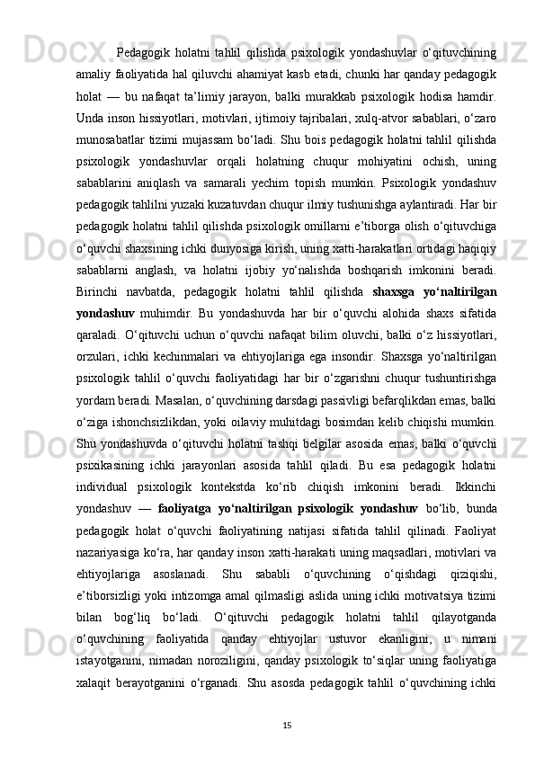                 Pedagogik   holatni   tahlil   qilishda   psixologik   yondashuvlar   o‘qituvchining
amaliy faoliyatida hal qiluvchi ahamiyat kasb etadi, chunki har qanday pedagogik
holat   —   bu   nafaqat   ta’limiy   jarayon,   balki   murakkab   psixologik   hodisa   hamdir.
Unda inson hissiyotlari, motivlari, ijtimoiy tajribalari, xulq-atvor sabablari, o‘zaro
munosabatlar  tizimi   mujassam   bo‘ladi.   Shu  bois   pedagogik  holatni   tahlil   qilishda
psixologik   yondashuvlar   orqali   holatning   chuqur   mohiyatini   ochish,   uning
sabablarini   aniqlash   va   samarali   yechim   topish   mumkin.   Psixologik   yondashuv
pedagogik tahlilni yuzaki kuzatuvdan chuqur ilmiy tushunishga aylantiradi. Har bir
pedagogik holatni tahlil qilishda psixologik omillarni e’tiborga olish o‘qituvchiga
o‘quvchi shaxsining ichki dunyosiga kirish, uning xatti-harakatlari ortidagi haqiqiy
sabablarni   anglash,   va   holatni   ijobiy   yo‘nalishda   boshqarish   imkonini   beradi.
Birinchi   navbatda,   pedagogik   holatni   tahlil   qilishda   shaxsga   yo‘naltirilgan
yondashuv   muhimdir.   Bu   yondashuvda   har   bir   o‘quvchi   alohida   shaxs   sifatida
qaraladi.   O‘qituvchi   uchun   o‘quvchi   nafaqat   bilim   oluvchi,   balki   o‘z   hissiyotlari,
orzulari,   ichki   kechinmalari   va   ehtiyojlariga   ega   insondir.   Shaxsga   yo‘naltirilgan
psixologik   tahlil   o‘quvchi   faoliyatidagi   har   bir   o‘zgarishni   chuqur   tushuntirishga
yordam beradi. Masalan, o‘quvchining darsdagi passivligi befarqlikdan emas, balki
o‘ziga ishonchsizlikdan, yoki oilaviy muhitdagi bosimdan kelib chiqishi mumkin.
Shu   yondashuvda   o‘qituvchi   holatni   tashqi   belgilar   asosida   emas,   balki   o‘quvchi
psixikasining   ichki   jarayonlari   asosida   tahlil   qiladi.   Bu   esa   pedagogik   holatni
individual   psixologik   kontekstda   ko‘rib   chiqish   imkonini   beradi.   Ikkinchi
yondashuv   —   faoliyatga   yo‘naltirilgan   psixologik   yondashuv   bo‘lib,   bunda
pedagogik   holat   o‘quvchi   faoliyatining   natijasi   sifatida   tahlil   qilinadi.   Faoliyat
nazariyasiga ko‘ra, har qanday inson xatti-harakati uning maqsadlari, motivlari va
ehtiyojlariga   asoslanadi.   Shu   sababli   o‘quvchining   o‘qishdagi   qiziqishi,
e’tiborsizligi yoki intizomga amal qilmasligi aslida uning ichki motivatsiya tizimi
bilan   bog‘liq   bo‘ladi.   O‘qituvchi   pedagogik   holatni   tahlil   qilayotganda
o‘quvchining   faoliyatida   qanday   ehtiyojlar   ustuvor   ekanligini,   u   nimani
istayotganini,   nimadan   noroziligini,   qanday   psixologik   to‘siqlar   uning   faoliyatiga
xalaqit   berayotganini   o‘rganadi.   Shu   asosda   pedagogik   tahlil   o‘quvchining   ichki
15 