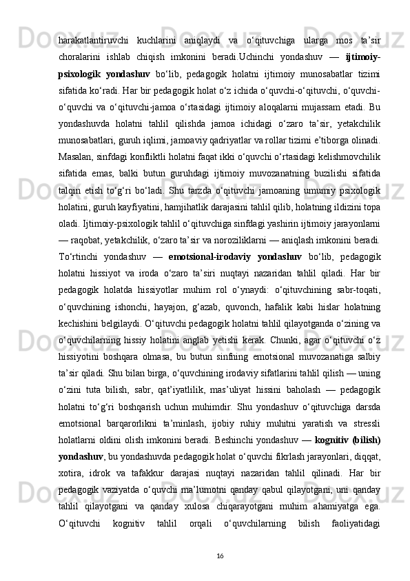 harakatlantiruvchi   kuchlarini   aniqlaydi   va   o‘qituvchiga   ularga   mos   ta’sir
choralarini   ishlab   chiqish   imkonini   beradi.Uchinchi   yondashuv   —   ijtimoiy-
psixologik   yondashuv   bo‘lib,   pedagogik   holatni   ijtimoiy   munosabatlar   tizimi
sifatida ko‘radi. Har bir pedagogik holat o‘z ichida o‘quvchi-o‘qituvchi, o‘quvchi-
o‘quvchi   va   o‘qituvchi-jamoa   o‘rtasidagi   ijtimoiy   aloqalarni   mujassam   etadi.   Bu
yondashuvda   holatni   tahlil   qilishda   jamoa   ichidagi   o‘zaro   ta’sir,   yetakchilik
munosabatlari, guruh iqlimi, jamoaviy qadriyatlar va rollar tizimi e’tiborga olinadi.
Masalan, sinfdagi konfliktli holatni faqat ikki o‘quvchi o‘rtasidagi kelishmovchilik
sifatida   emas,   balki   butun   guruhdagi   ijtimoiy   muvozanatning   buzilishi   sifatida
talqin   etish   to‘g‘ri   bo‘ladi.   Shu   tarzda   o‘qituvchi   jamoaning   umumiy   psixologik
holatini, guruh kayfiyatini, hamjihatlik darajasini tahlil qilib, holatning ildizini topa
oladi. Ijtimoiy-psixologik tahlil o‘qituvchiga sinfdagi yashirin ijtimoiy jarayonlarni
— raqobat, yetakchilik, o‘zaro ta’sir va noroziliklarni — aniqlash imkonini beradi.
To‘rtinchi   yondashuv   —   emotsional-irodaviy   yondashuv   bo‘lib,   pedagogik
holatni   hissiyot   va   iroda   o‘zaro   ta’siri   nuqtayi   nazaridan   tahlil   qiladi.   Har   bir
pedagogik   holatda   hissiyotlar   muhim   rol   o‘ynaydi:   o‘qituvchining   sabr-toqati,
o‘quvchining   ishonchi,   hayajon,   g‘azab,   quvonch,   hafalik   kabi   hislar   holatning
kechishini belgilaydi. O‘qituvchi pedagogik holatni tahlil qilayotganda o‘zining va
o‘quvchilarning   hissiy   holatini   anglab   yetishi   kerak.   Chunki,   agar   o‘qituvchi   o‘z
hissiyotini   boshqara   olmasa,   bu   butun   sinfning   emotsional   muvozanatiga   salbiy
ta’sir qiladi. Shu bilan birga, o‘quvchining irodaviy sifatlarini tahlil qilish — uning
o‘zini   tuta   bilish,   sabr,   qat’iyatlilik,   mas’uliyat   hissini   baholash   —   pedagogik
holatni   to‘g‘ri   boshqarish   uchun   muhimdir.   Shu   yondashuv   o‘qituvchiga   darsda
emotsional   barqarorlikni   ta’minlash,   ijobiy   ruhiy   muhitni   yaratish   va   stressli
holatlarni  oldini  olish imkonini  beradi. Beshinchi  yondashuv —   kognitiv (bilish)
yondashuv , bu yondashuvda pedagogik holat o‘quvchi fikrlash jarayonlari, diqqat,
xotira,   idrok   va   tafakkur   darajasi   nuqtayi   nazaridan   tahlil   qilinadi.   Har   bir
pedagogik   vaziyatda   o‘quvchi   ma’lumotni   qanday   qabul   qilayotgani,   uni   qanday
tahlil   qilayotgani   va   qanday   xulosa   chiqarayotgani   muhim   ahamiyatga   ega.
O‘qituvchi   kognitiv   tahlil   orqali   o‘quvchilarning   bilish   faoliyatidagi
16 