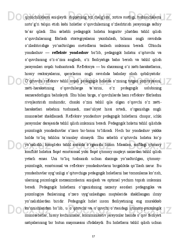 qiyinchiliklarni aniqlaydi: diqqatning tez chalg‘ishi, xotira sustligi, tushunchalarni
noto‘g‘ri   talqin   etish   kabi   holatlar   o‘quvchilarning   o‘zlashtirish   jarayoniga   salbiy
ta’sir   qiladi.   Shu   sababli   pedagogik   holatni   kognitiv   jihatdan   tahlil   qilish
o‘quvchilarning   fikrlash   strategiyalarini   yaxshilash,   bilimni   ongli   ravishda
o‘zlashtirishga   yo‘naltirilgan   metodlarni   tanlash   imkonini   beradi.   Oltinchi
yondashuv   —   refleksiv   yondashuv   bo‘lib,   pedagogik   holatni   o‘qituvchi   va
o‘quvchining   o‘z-o‘zini   anglash,   o‘z   faoliyatiga   baho   berish   va   tahlil   qilish
jarayonlari  orqali tushuntiradi. Refleksiya — bu shaxsning o‘z xatti-harakatlarini,
hissiy   reaksiyalarini,   qarorlarini   ongli   ravishda   baholay   olish   qobiliyatidir.
O‘qituvchi   refleksiv   tahlil   orqali   pedagogik   holatda   o‘zining   tutgan   pozitsiyasini,
xatti-harakatining   o‘quvchilarga   ta’sirini,   o‘z   pedagogik   uslubining
samaradorligini baholaydi. Shu bilan birga, o‘quvchilarda ham refleksiv fikrlashni
rivojlantirish   muhimdir,   chunki   o‘zini   tahlil   qila   olgan   o‘quvchi   o‘z   xatti-
harakatlari   sababini   tushunadi,   mas’uliyat   hissi   ortadi,   o‘rganishga   ongli
munosabat   shakllanadi.   Refleksiv   yondashuv   pedagogik   holatlarni   chuqur,   ichki
jarayonlar darajasida tahlil qilish imkonini beradi. Pedagogik holatni tahlil qilishda
psixologik   yondashuvlar   o‘zaro   bir-birini   to‘ldiradi.   Hech   bir   yondashuv   yakka
holda   to‘liq   tahlilni   ta’minlay   olmaydi.   Shu   sababli   o‘qituvchi   holatni   ko‘p
yo‘nalishli,   kompleks   tahlil   asosida   o‘rganishi   lozim.   Masalan,   sinfdagi   ijtimoiy
konflikt holatini faqat emotsional yoki faqat ijtimoiy nuqtayi nazardan tahlil qilish
yetarli   emas.   Uni   to‘liq   tushunish   uchun   shaxsga   yo‘naltirilgan,   ijtimoiy-
psixologik,   emotsional   va   refleksiv   yondashuvlarni   birgalikda   qo‘llash   zarur.   Bu
yondashuvlar uyg‘unligi o‘qituvchiga pedagogik holatlarni har tomonlama ko‘rish,
ularning   psixologik   mexanizmlarini   aniqlash   va   optimal   yechim   topish   imkonini
beradi.   Pedagogik   holatlarni   o‘rganishning   nazariy   asoslari   pedagogika   va
psixologiya   fanlarining   o‘zaro   uyg‘unlashgan   nuqtalarida   shakllangan   ilmiy
yo‘nalishlardan   biridir.   Pedagogik   holat   inson   faoliyatining   eng   murakkab
ko‘rinishlaridan   bo‘lib,   u   o‘qituvchi   va   o‘quvchi   o‘rtasidagi   ijtimoiy-psixologik
munosabatlar, hissiy kechinmalar, kommunikativ jarayonlar hamda o‘quv faoliyati
natijalarining   bir   butun   majmuasini   ifodalaydi.   Bu   holatlarni   tahlil   qilish   uchun
17 