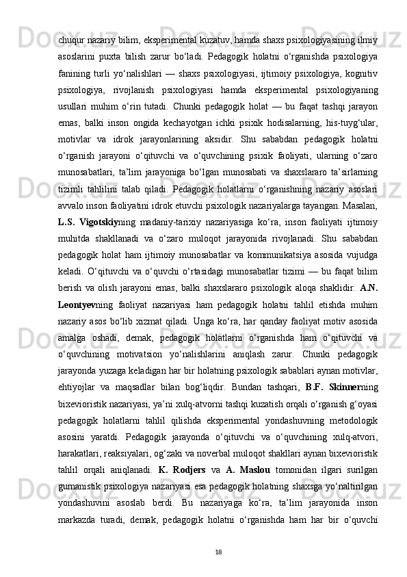 chuqur nazariy bilim, eksperimental kuzatuv, hamda shaxs psixologiyasining ilmiy
asoslarini   puxta   bilish   zarur   bo‘ladi.   Pedagogik   holatni   o‘rganishda   psixologiya
fanining   turli   yo‘nalishlari   —   shaxs   psixologiyasi,   ijtimoiy   psixologiya,   kognitiv
psixologiya,   rivojlanish   psixologiyasi   hamda   eksperimental   psixologiyaning
usullari   muhim   o‘rin   tutadi.   Chunki   pedagogik   holat   —   bu   faqat   tashqi   jarayon
emas,   balki   inson   ongida   kechayotgan   ichki   psixik   hodisalarning,   his-tuyg‘ular,
motivlar   va   idrok   jarayonlarining   aksidir.   Shu   sababdan   pedagogik   holatni
o‘rganish   jarayoni   o‘qituvchi   va   o‘quvchining   psixik   faoliyati,   ularning   o‘zaro
munosabatlari,   ta’lim   jarayoniga   bo‘lgan   munosabati   va   shaxslararo   ta’sirlarning
tizimli   tahlilini   talab   qiladi.   Pedagogik   holatlarni   o‘rganishning   nazariy   asoslari
avvalo inson faoliyatini idrok etuvchi psixologik nazariyalarga tayangan. Masalan,
L.S.   Vigotskiy ning   madaniy-tarixiy   nazariyasiga   ko‘ra,   inson   faoliyati   ijtimoiy
muhitda   shakllanadi   va   o‘zaro   muloqot   jarayonida   rivojlanadi.   Shu   sababdan
pedagogik   holat   ham   ijtimoiy   munosabatlar   va   kommunikatsiya   asosida   vujudga
keladi.   O‘qituvchi   va   o‘quvchi   o‘rtasidagi   munosabatlar   tizimi   —   bu   faqat   bilim
berish   va   olish   jarayoni   emas,   balki   shaxslararo   psixologik   aloqa   shaklidir.   A.N.
Leontyev ning   faoliyat   nazariyasi   ham   pedagogik   holatni   tahlil   etishda   muhim
nazariy   asos   bo‘lib   xizmat   qiladi.   Unga   ko‘ra,   har   qanday   faoliyat   motiv   asosida
amalga   oshadi,   demak,   pedagogik   holatlarni   o‘rganishda   ham   o‘qituvchi   va
o‘quvchining   motivatsion   yo‘nalishlarini   aniqlash   zarur.   Chunki   pedagogik
jarayonda yuzaga keladigan har bir holatning psixologik sabablari aynan motivlar,
ehtiyojlar   va   maqsadlar   bilan   bog‘liqdir.   Bundan   tashqari,   B.F.   Skinner ning
bixevioristik nazariyasi, ya’ni xulq-atvorni tashqi kuzatish orqali o‘rganish g‘oyasi
pedagogik   holatlarni   tahlil   qilishda   eksperimental   yondashuvning   metodologik
asosini   yaratdi.   Pedagogik   jarayonda   o‘qituvchi   va   o‘quvchining   xulq-atvori,
harakatlari, reaksiyalari, og‘zaki va noverbal muloqot shakllari aynan bixevioristik
tahlil   orqali   aniqlanadi.   K.   Rodjers   va   A.   Maslou   tomonidan   ilgari   surilgan
gumanistik psixologiya nazariyasi  esa pedagogik holatning shaxsga  yo‘naltirilgan
yondashuvini   asoslab   berdi.   Bu   nazariyaga   ko‘ra,   ta’lim   jarayonida   inson
markazda   turadi,   demak,   pedagogik   holatni   o‘rganishda   ham   har   bir   o‘quvchi
18 
