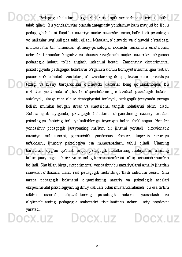                 Pedagogik   holatlarni   o‘rganishda   psixologik   yondashuvlar   tizimli   tahlilni
talab qiladi. Bu yondashuvlar orasida   integrativ   yondashuv ham mavjud bo‘lib, u
pedagogik holatni faqat bir nazariya nuqtai nazaridan emas, balki turli psixologik
yo‘nalishlar uyg‘unligida tahlil qiladi. Masalan, o‘qituvchi va o‘quvchi o‘rtasidagi
munosabatni   bir   tomondan   ijtimoiy-psixologik,   ikkinchi   tomondan   emotsional,
uchinchi   tomondan   kognitiv   va   shaxsiy   rivojlanish   nuqtai   nazaridan   o‘rganish
pedagogik   holatni   to‘liq   anglash   imkonini   beradi.   Zamonaviy   eksperimental
psixologiyada pedagogik holatlarni o‘rganish uchun kompyuterlashtirilgan testlar,
psixometrik   baholash   vositalari,   o‘quvchilarning   diqqat,   tezkor   xotira,   reaktsiya
tezligi   va   hissiy   barqarorlikni   o‘lchovchi   dasturlar   keng   qo‘llanilmoqda.   Bu
metodlar   yordamida   o‘qituvchi   o‘quvchilarning   individual   psixologik   holatini
aniqlaydi,   ularga   mos   o‘quv   strategiyasini   tanlaydi,   pedagogik   jarayonda   yuzaga
kelishi   mumkin   bo‘lgan   stress   va   emotsional   tanglik   holatlarini   oldini   oladi.
Xulosa   qilib   aytganda,   pedagogik   holatlarni   o‘rganishning   nazariy   asoslari
psixologiya   fanining   turli   yo‘nalishlariga   tayangan   holda   shakllangan.   Har   bir
yondashuv   pedagogik   jarayonning   ma’lum   bir   jihatini   yoritadi:   bixevioristik
nazariya   xulq-atvorni,   gumanistik   yondashuv   shaxsni,   kognitiv   nazariya
tafakkurni,   ijtimoiy   psixologiya   esa   munosabatlarni   tahlil   qiladi.   Ularning
barchasini   uyg‘un   qo‘llash   orqali   pedagogik   holatlarning   mohiyatini,   ularning
ta’lim   jarayoniga   ta’sirini   va   psixologik   mexanizmlarini   to‘liq   tushunish   mumkin
bo‘ladi. Shu bilan birga, eksperimental yondashuv bu nazariyalarni amaliy jihatdan
sinovdan   o‘tkazish,   ularni   real   pedagogik   muhitda   qo‘llash   imkonini   beradi.   Shu
tarzda   pedagogik   holatlarni   o‘rganishning   nazariy   va   psixologik   asoslari
eksperimental psixologiyaning ilmiy dalillari bilan mustahkamlanadi, bu esa ta’lim
sifatini   oshirish,   o‘quvchilarning   psixologik   holatini   yaxshilash   va
o‘qituvchilarning   pedagogik   mahoratini   rivojlantirish   uchun   ilmiy   poydevor
yaratadi.
20 
