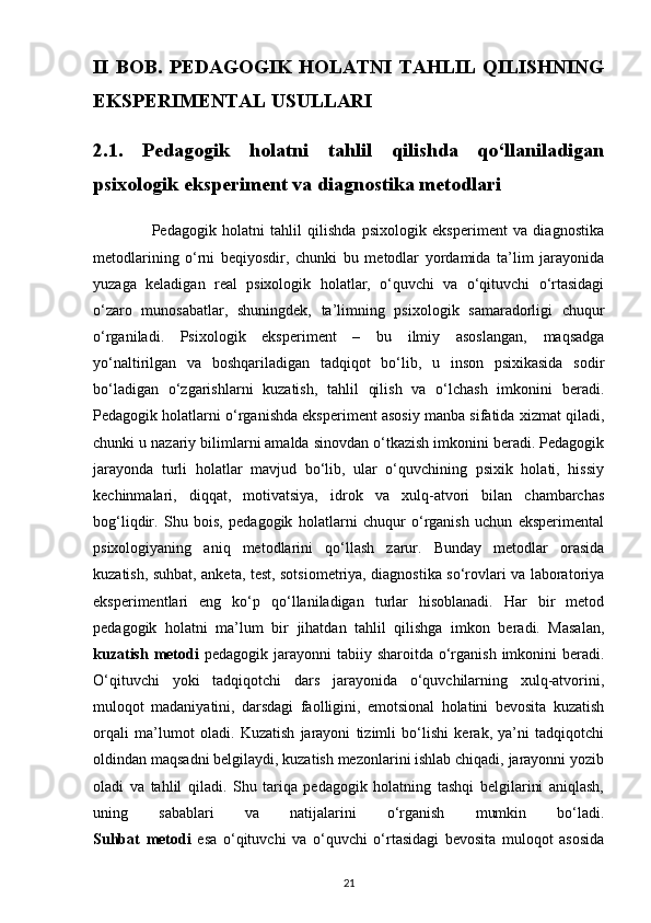 II   BOB.   PEDAGOGIK   HOLATNI   TAHLIL   QILISHNING
EKSPERIMENTAL USULLARI
2.1.   Pedagogik   holatni   tahlil   qilishda   qo‘llaniladigan
psixologik eksperiment va diagnostika metodlari
                    Pedagogik   holatni   tahlil   qilishda   psixologik   eksperiment   va   diagnostika
metodlarining   o‘rni   beqiyosdir,   chunki   bu   metodlar   yordamida   ta’lim   jarayonida
yuzaga   keladigan   real   psixologik   holatlar,   o‘quvchi   va   o‘qituvchi   o‘rtasidagi
o‘zaro   munosabatlar,   shuningdek,   ta’limning   psixologik   samaradorligi   chuqur
o‘rganiladi.   Psixologik   eksperiment   –   bu   ilmiy   asoslangan,   maqsadga
yo‘naltirilgan   va   boshqariladigan   tadqiqot   bo‘lib,   u   inson   psixikasida   sodir
bo‘ladigan   o‘zgarishlarni   kuzatish,   tahlil   qilish   va   o‘lchash   imkonini   beradi.
Pedagogik holatlarni o‘rganishda eksperiment asosiy manba sifatida xizmat qiladi,
chunki u nazariy bilimlarni amalda sinovdan o‘tkazish imkonini beradi. Pedagogik
jarayonda   turli   holatlar   mavjud   bo‘lib,   ular   o‘quvchining   psixik   holati,   hissiy
kechinmalari,   diqqat,   motivatsiya,   idrok   va   xulq-atvori   bilan   chambarchas
bog‘liqdir.   Shu   bois,   pedagogik   holatlarni   chuqur   o‘rganish   uchun   eksperimental
psixologiyaning   aniq   metodlarini   qo‘llash   zarur.   Bunday   metodlar   orasida
kuzatish, suhbat, anketa, test, sotsiometriya, diagnostika so‘rovlari va laboratoriya
eksperimentlari   eng   ko‘p   qo‘llaniladigan   turlar   hisoblanadi.   Har   bir   metod
pedagogik   holatni   ma’lum   bir   jihatdan   tahlil   qilishga   imkon   beradi.   Masalan,
kuzatish  metodi   pedagogik  jarayonni  tabiiy  sharoitda o‘rganish  imkonini   beradi.
O‘qituvchi   yoki   tadqiqotchi   dars   jarayonida   o‘quvchilarning   xulq-atvorini,
muloqot   madaniyatini,   darsdagi   faolligini,   emotsional   holatini   bevosita   kuzatish
orqali   ma’lumot   oladi.   Kuzatish   jarayoni   tizimli   bo‘lishi   kerak,   ya’ni   tadqiqotchi
oldindan maqsadni belgilaydi, kuzatish mezonlarini ishlab chiqadi, jarayonni yozib
oladi   va   tahlil   qiladi.   Shu   tariqa   pedagogik   holatning   tashqi   belgilarini   aniqlash,
uning   sabablari   va   natijalarini   o‘rganish   mumkin   bo‘ladi.
Suhbat   metodi   esa   o‘qituvchi   va   o‘quvchi   o‘rtasidagi   bevosita   muloqot   asosida
21 