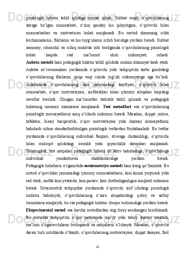psixologik   holatni   tahlil   qilishga   xizmat   qiladi.   Suhbat   orqali   o‘quvchilarning
darsga   bo‘lgan   munosabati,   o‘zini   qanday   his   qilayotgani,   o‘qituvchi   bilan
munosabatlari   va   motivatsion   holati   aniqlanadi.   Bu   metod   shaxsning   ichki
kechinmalarini, fikrlarini va his-tuyg‘ularini ochib berishga yordam beradi. Suhbat
samimiy,   ishonchli   va   ochiq   muhitda   olib   borilganda   o‘quvchilarning   psixologik
holati   haqida   real   ma’lumot   olish   imkoniyati   oshadi.
Anketa metodi  ham pedagogik holatni tahlil qilishda muhim ahamiyat kasb etadi.
Anketa   so‘rovnomalari   yordamida   o‘qituvchi   yoki   tadqiqotchi   katta   guruhdagi
o‘quvchilarning   fikrlarini   qisqa   vaqt   ichida   yig‘ish   imkoniyatiga   ega   bo‘ladi.
Anketalarda   o‘quvchilarning   dars   jarayonidagi   kayfiyati,   o‘qituvchi   bilan
munosabati,   o‘quv   motivatsiyasi,   sinfdoshlari   bilan   ijtimoiy   aloqalari   haqidagi
savollar   beriladi.   Olingan   ma’lumotlar   statistik   tahlil   qilinadi   va   pedagogik
holatning   umumiy   manzarasi   aniqlanadi.   Test   metodlari   esa   o‘quvchilarning
psixologik  xususiyatlarini   aniq  o‘lchash   imkonini   beradi.  Masalan,   diqqat,  xotira,
tafakkur,   hissiy   barqarorlik,   o‘quv   motivatsiyasi   yoki   shaxsiy   xususiyatlarni
baholash  uchun  standartlashtirilgan psixologik  testlardan  foydalaniladi. Bu  testlar
yordamida   o‘quvchilarning   individual   farqlari,   stressga   chidamliligi,   o‘qituvchi
bilan   muloqot   qilishdagi   osonlik   yoki   qiyinchilik   darajalari   aniqlanadi.
Shuningdek,   test   natijalari   pedagogik   holatni   ob’ektiv   baholashga,   o‘quvchilarga
individual   yondashuvni   shakllantirishga   yordam   beradi.
Pedagogik holatlarni o‘rganishda  sotsiometriya metodi  ham keng qo‘llaniladi. Bu
metod o‘quvchilar jamoasidagi ijtimoiy munosabatlarni, kim kimni yoqtiradi yoki
rad etadi, sinfda kim yetakchi, kim passiv, kim chetlashganligini aniqlash imkonini
beradi.   Sotsiometrik   tadqiqotlar   yordamida   o‘qituvchi   sinf   ichidagi   psixologik
muhitni   baholaydi,   o‘quvchilarning   o‘zaro   aloqalaridagi   ijobiy   va   salbiy
tomonlarni aniqlaydi, bu esa pedagogik holatni chuqur tushunishga yordam beradi.
Eksperimental metod   esa barcha metodlardan eng ilmiy asoslangan  hisoblanadi.
Bu   metodda   tadqiqotchi   o‘quv   jarayonida   sun’iy   yoki   tabiiy   sharoit   yaratadi,
ma’lum   o‘zgaruvchilarni   boshqaradi   va   natijalarni   o‘lchaydi.  Masalan,   o‘qituvchi
darsni turli uslublarda o‘tkazib, o‘quvchilarning motivatsiyasi, diqqat darajasi, faol
22 