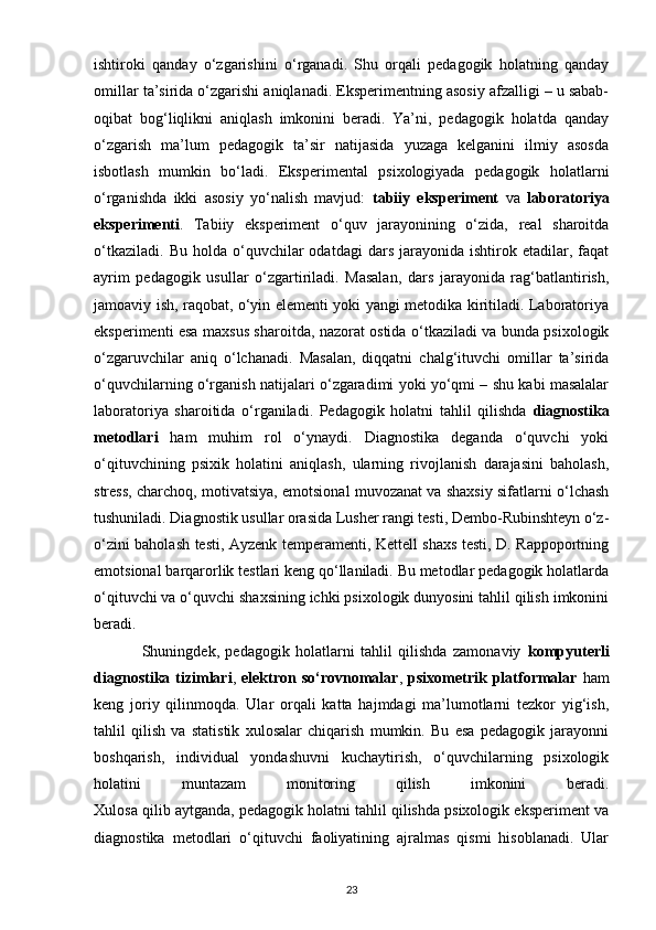 ishtiroki   qanday   o‘zgarishini   o‘rganadi.   Shu   orqali   pedagogik   holatning   qanday
omillar ta’sirida o‘zgarishi aniqlanadi. Eksperimentning asosiy afzalligi – u sabab-
oqibat   bog‘liqlikni   aniqlash   imkonini   beradi.   Ya’ni,   pedagogik   holatda   qanday
o‘zgarish   ma’lum   pedagogik   ta’sir   natijasida   yuzaga   kelganini   ilmiy   asosda
isbotlash   mumkin   bo‘ladi.   Eksperimental   psixologiyada   pedagogik   holatlarni
o‘rganishda   ikki   asosiy   yo‘nalish   mavjud:   tabiiy   eksperiment   va   laboratoriya
eksperimenti .   Tabiiy   eksperiment   o‘quv   jarayonining   o‘zida,   real   sharoitda
o‘tkaziladi.   Bu   holda   o‘quvchilar   odatdagi   dars   jarayonida   ishtirok   etadilar,   faqat
ayrim   pedagogik   usullar   o‘zgartiriladi.   Masalan,   dars   jarayonida   rag‘batlantirish,
jamoaviy ish, raqobat, o‘yin elementi yoki yangi metodika kiritiladi. Laboratoriya
eksperimenti esa maxsus sharoitda, nazorat ostida o‘tkaziladi va bunda psixologik
o‘zgaruvchilar   aniq   o‘lchanadi.   Masalan,   diqqatni   chalg‘ituvchi   omillar   ta’sirida
o‘quvchilarning o‘rganish natijalari o‘zgaradimi yoki yo‘qmi – shu kabi masalalar
laboratoriya   sharoitida   o‘rganiladi.   Pedagogik   holatni   tahlil   qilishda   diagnostika
metodlari   ham   muhim   rol   o‘ynaydi.   Diagnostika   deganda   o‘quvchi   yoki
o‘qituvchining   psixik   holatini   aniqlash,   ularning   rivojlanish   darajasini   baholash,
stress, charchoq, motivatsiya, emotsional muvozanat va shaxsiy sifatlarni o‘lchash
tushuniladi. Diagnostik usullar orasida Lusher rangi testi, Dembo-Rubinshteyn o‘z-
o‘zini baholash testi, Ayzenk temperamenti, Kettell shaxs testi, D. Rappoportning
emotsional barqarorlik testlari keng qo‘llaniladi. Bu metodlar pedagogik holatlarda
o‘qituvchi va o‘quvchi shaxsining ichki psixologik dunyosini tahlil qilish imkonini
beradi.
                Shuningdek,   pedagogik   holatlarni   tahlil   qilishda   zamonaviy   kompyuterli
diagnostika  tizimlari ,   elektron  so‘rovnomalar ,   psixometrik  platformalar   ham
keng   joriy   qilinmoqda.   Ular   orqali   katta   hajmdagi   ma’lumotlarni   tezkor   yig‘ish,
tahlil   qilish   va   statistik   xulosalar   chiqarish   mumkin.   Bu   esa   pedagogik   jarayonni
boshqarish,   individual   yondashuvni   kuchaytirish,   o‘quvchilarning   psixologik
holatini   muntazam   monitoring   qilish   imkonini   beradi.
Xulosa qilib aytganda, pedagogik holatni tahlil qilishda psixologik eksperiment va
diagnostika   metodlari   o‘qituvchi   faoliyatining   ajralmas   qismi   hisoblanadi.   Ular
23 