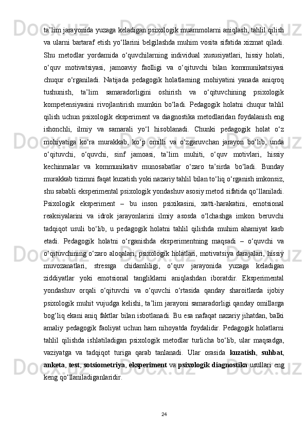 ta’lim jarayonida yuzaga keladigan psixologik muammolarni aniqlash, tahlil qilish
va ularni bartaraf etish yo‘llarini  belgilashda muhim vosita sifatida xizmat  qiladi.
Shu   metodlar   yordamida   o‘quvchilarning   individual   xususiyatlari,   hissiy   holati,
o‘quv   motivatsiyasi,   jamoaviy   faolligi   va   o‘qituvchi   bilan   kommunikatsiyasi
chuqur   o‘rganiladi.   Natijada   pedagogik   holatlarning   mohiyatini   yanada   aniqroq
tushunish,   ta’lim   samaradorligini   oshirish   va   o‘qituvchining   psixologik
kompetensiyasini   rivojlantirish   mumkin   bo‘ladi.   Pedagogik   holatni   chuqur   tahlil
qilish uchun psixologik eksperiment  va diagnostika metodlaridan foydalanish eng
ishonchli,   ilmiy   va   samarali   yo‘l   hisoblanadi.   Chunki   pedagogik   holat   o‘z
mohiyatiga   ko‘ra   murakkab,   ko‘p   omilli   va   o‘zgaruvchan   jarayon   bo‘lib,   unda
o‘qituvchi,   o‘quvchi,   sinf   jamoasi,   ta’lim   muhiti,   o‘quv   motivlari,   hissiy
kechinmalar   va   kommunikativ   munosabatlar   o‘zaro   ta’sirda   bo‘ladi.   Bunday
murakkab tizimni faqat kuzatish yoki nazariy tahlil bilan to‘liq o‘rganish imkonsiz,
shu sababli eksperimental psixologik yondashuv asosiy metod sifatida qo‘llaniladi.
Psixologik   eksperiment   –   bu   inson   psixikasini,   xatti-harakatini,   emotsional
reaksiyalarini   va   idrok   jarayonlarini   ilmiy   asosda   o‘lchashga   imkon   beruvchi
tadqiqot   usuli   bo‘lib,   u   pedagogik   holatni   tahlil   qilishda   muhim   ahamiyat   kasb
etadi.   Pedagogik   holatni   o‘rganishda   eksperimentning   maqsadi   –   o‘quvchi   va
o‘qituvchining o‘zaro aloqalari, psixologik holatlari, motivatsiya darajalari, hissiy
muvozanatlari,   stressga   chidamliligi,   o‘quv   jarayonida   yuzaga   keladigan
ziddiyatlar   yoki   emotsional   tangliklarni   aniqlashdan   iboratdir.   Eksperimental
yondashuv   orqali   o‘qituvchi   va   o‘quvchi   o‘rtasida   qanday   sharoitlarda   ijobiy
psixologik  muhit   vujudga kelishi,  ta’lim  jarayoni  samaradorligi   qanday  omillarga
bog‘liq ekani aniq faktlar bilan isbotlanadi. Bu esa nafaqat nazariy jihatdan, balki
amaliy   pedagogik   faoliyat   uchun   ham   nihoyatda   foydalidir.   Pedagogik   holatlarni
tahlil   qilishda   ishlatiladigan   psixologik   metodlar   turlicha   bo‘lib,   ular   maqsadga,
vaziyatga   va   tadqiqot   turiga   qarab   tanlanadi.   Ular   orasida   kuzatish ,   suhbat ,
anketa ,   test ,   sotsiometriya ,   eksperiment   va   psixologik diagnostika   usullari eng
keng qo‘llaniladiganlaridir.
24 
