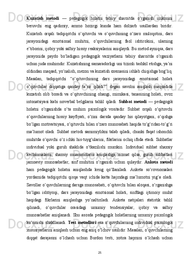Kuzatish   metodi   —   pedagogik   holatni   tabiiy   sharoitda   o‘rganish   imkonini
beruvchi   eng   qadimiy,   ammo   hozirgi   kunda   ham   dolzarb   usullardan   biridir.
Kuzatish   orqali   tadqiqotchi   o‘qituvchi   va   o‘quvchining   o‘zaro   muloqotini,   dars
jarayonidagi   emotsional   muhitni,   o‘quvchilarning   faol   ishtirokini,   ularning
e’tiborini, ijobiy yoki salbiy hissiy reaksiyalarini aniqlaydi. Bu metod ayniqsa, dars
jarayonida   paydo   bo‘ladigan   pedagogik   vaziyatlarni   tabiiy   sharoitda   o‘rganish
uchun juda muhimdir. Kuzatishning samaradorligi uni tizimli tashkil etishga, ya’ni
oldindan maqsad, yo‘nalish, mezon va kuzatish sxemasini ishlab chiqishga bog‘liq.
Masalan,   tadqiqotchi   “o‘qituvchining   dars   jarayonidagi   emotsional   holati
o‘quvchilar   diqqatiga   qanday   ta’sir   qiladi?”   degan   savolni   aniqlash   maqsadida
kuzatish   olib   boradi   va   o‘qituvchining   ohangi,   mimikasi,   tanasining   holati,   ovoz
intonatsiyasi   kabi   noverbal   belgilarni   tahlil   qiladi.   Suhbat   metodi   —   pedagogik
holatni   o‘rganishda   o‘ta   muhim   psixologik   vositadir.   Suhbat   orqali   o‘qituvchi
o‘quvchilarning   hissiy   kayfiyati,   o‘zini   darsda   qanday   his   qilayotgani,   o‘qishga
bo‘lgan motivatsiyasi, o‘qituvchi bilan o‘zaro munosabati haqida to‘g‘ridan-to‘g‘ri
ma’lumot   oladi.   Suhbat   metodi   samimiylikni   talab   qiladi,   chunki   faqat   ishonchli
muhitda o‘quvchi o‘z ichki his-tuyg‘ularini, fikrlarini ochiq ifoda etadi. Suhbatlar
individual   yoki   guruh   shaklida   o‘tkazilishi   mumkin.   Individual   suhbat   shaxsiy
kechinmalarni,   shaxsiy   muammolarni   aniqlashga   xizmat   qilsa,   guruh   suhbatlari
jamoaviy   munosabatlar,   sinf   muhitini   o‘rganish   uchun   qulaydir.   Anketa   metodi
ham   pedagogik   holatni   aniqlashda   keng   qo‘llaniladi.   Anketa   so‘rovnomalari
yordamida   tadqiqotchi   qisqa   vaqt   ichida   katta   hajmdagi   ma’lumotni   yig‘a   oladi.
Savollar o‘quvchilarning darsga munosabati, o‘qituvchi bilan aloqasi, o‘rganishga
bo‘lgan   ishtiyoqi,   dars   jarayonidagi   emotsional   holati,   sinfdagi   ijtimoiy   muhit
haqidagi   fikrlarini   aniqlashga   yo‘naltiriladi.   Anketa   natijalari   statistik   tahlil
qilinadi,   o‘quvchilar   orasidagi   umumiy   tendensiyalar,   ijobiy   va   salbiy
munosabatlar   aniqlanadi.   Shu   asosda   pedagogik   holatlarning   umumiy   psixologik
ko‘rinishi   shakllanadi.   Test   metodlari   esa   o‘quvchilarning   individual   psixologik
xususiyatlarini aniqlash uchun eng aniq o‘lchov usulidir. Masalan, o‘quvchilarning
diqqat   darajasini   o‘lchash   uchun   Burdon   testi,   xotira   hajmini   o‘lchash   uchun
25 