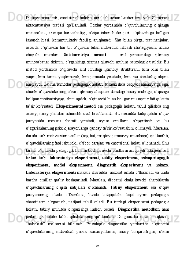 Piktogramma testi, emotsional holatini aniqlash uchun Lusher testi yoki Shmishek
aktsentuatsiya   testlari   qo‘llaniladi.   Testlar   yordamida   o‘quvchilarning   o‘qishga
munosabati,   stressga   bardoshliligi,   o‘ziga   ishonch   darajasi,   o‘qituvchiga   bo‘lgan
ishonch   hissi,   kommunikativ   faolligi   aniqlanadi.   Shu   bilan   birga,   test   natijalari
asosida   o‘qituvchi   har   bir   o‘quvchi   bilan   individual   ishlash   strategiyasini   ishlab
chiqishi   mumkin.   Sotsiometriya   metodi   —   sinf   jamoasidagi   ijtimoiy
munosabatlar   tizimini   o‘rganishga   xizmat   qiluvchi   muhim   psixologik   usuldir.   Bu
metod   yordamida   o‘qituvchi   sinf   ichidagi   ijtimoiy   strukturani,   kim   kim   bilan
yaqin,   kim   kimni   yoqtirmaydi,   kim   jamoada   yetakchi,   kim   esa   chetlashganligini
aniqlaydi. Bu ma’lumotlar pedagogik holatni tushunishda beqiyos ahamiyatga ega,
chunki o‘quvchilarning o‘zaro ijtimoiy aloqalari darsdagi hissiy muhitga, o‘qishga
bo‘lgan motivatsiyaga, shuningdek, o‘qituvchi bilan bo‘lgan muloqot sifatiga katta
ta’sir   ko‘rsatadi.   Eksperimental   metod   esa   pedagogik  holatni   tahlil   qilishda   eng
asosiy,   ilmiy   jihatdan   ishonchli   usul   hisoblanadi.   Bu   metodda   tadqiqotchi   o‘quv
jarayonida   maxsus   sharoit   yaratadi,   ayrim   omillarni   o‘zgartiradi   va   bu
o‘zgarishlarning psixik jarayonlarga qanday ta’sir ko‘rsatishini o‘lchaydi. Masalan,
darsda turli motivatsion usullar (rag‘bat, maqtov, jamoaviy musobaqa) qo‘llanilib,
o‘quvchilarning faol ishtiroki, e’tibor darajasi va emotsional holati o‘lchanadi. Shu
tarzda o‘qituvchi pedagogik holatni boshqaruvchi omillarni aniqlaydi. Eksperiment
turlari   ko‘p:   laboratoriya   eksperimenti ,   tabiiy   eksperiment ,   psixopedagogik
eksperiment ,   model   eksperiment ,   diagnostik   eksperiment   va   hokazo.
Laboratoriya eksperimenti   maxsus sharoitda, nazorat ostida o‘tkaziladi va unda
barcha   omillar   qat’iy   boshqariladi.   Masalan,   diqqatni   chalg‘ituvchi   sharoitlarda
o‘quvchilarning   o‘qish   natijalari   o‘lchanadi.   Tabiiy   eksperiment   esa   o‘quv
jarayonining   o‘zida   o‘tkaziladi,   bunda   tadqiqotchi   faqat   ayrim   pedagogik
sharoitlarni   o‘zgartirib,   natijani   tahlil   qiladi.   Bu   turdagi   eksperiment   pedagogik
holatni   tabiiy   muhitda   o‘rganishga   imkon   beradi.   Diagnostika   metodlari   ham
pedagogik   holatni   tahlil   qilishda   keng   qo‘llaniladi.   Diagnostika   so‘zi   “aniqlash”,
“baholash”   ma’nosini   bildiradi.   Psixologik   diagnostika   yordamida   o‘qituvchi
o‘quvchilarning   individual   psixik   xususiyatlarini,   hissiy   barqarorligini,   o‘zini
26 