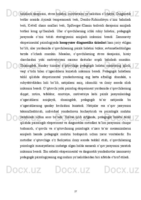 baholash darajasini, stress holatini, motivatsion yo‘nalishini o‘lchaydi. Diagnostik
testlar   orasida   Ayzenk   temperamenti   testi,   Dembo-Rubinshteyn   o‘zini   baholash
testi,   Kettell   shaxs   omillari   testi,   Spilberger-Khanin   tashvish   darajasini   aniqlash
testlari   keng   qo‘llaniladi.   Ular   o‘quvchilarning   ichki   ruhiy   holatini,   pedagogik
jarayonda   o‘zini   tutish   strategiyasini   aniqlash   imkonini   beradi.   Zamonaviy
eksperimental   psixologiyada   kompyuter   diagnostika  tizimlari   ham   joriy   etilgan
bo‘lib,   ular   yordamida   o‘quvchilarning   psixik   holatini   tezkor,   avtomatlashtirilgan
tarzda   o‘lchash   mumkin.   Masalan,   o‘quvchilarning   stress   darajasini,   hissiy
charchashni   yoki   motivatsiyani   maxsus   dasturlar   orqali   baholash   mumkin.
Shuningdek,   bunday   tizimlar   o‘qituvchiga   pedagogik   holatni   monitoring   qilish,
vaqt   o‘tishi   bilan   o‘zgarishlarni   kuzatish   imkonini   beradi.   Pedagogik   holatlarni
tahlil   qilishda   eksperimental   yondashuvning   eng   katta   afzalligi   shundaki,   u
subyektivlikdan   holi   bo‘lib,   natijalarni   aniq,   ishonchli   va   ilmiy   asosda   olish
imkonini beradi. O‘qituvchi yoki psixolog eksperiment yordamida o‘quvchilarning
diqqat,   xotira,   tafakkur,   emotsiya,   motivatsiya   kabi   psixik   jarayonlaridagi
o‘zgarishlarni   aniqlaydi,   shuningdek,   pedagogik   ta’sir   natijasida   bu
o‘zgarishlarning   qanday   kechishini   kuzatadi.   Natijalar   esa   o‘quv   jarayonini
takomillashtirish,   individual   yondashuvni   kuchaytirish   va   psixologik   muhitni
yaxshilash   uchun   asos   bo‘ladi.   Xulosa   qilib   aytganda,   pedagogik   holatni   tahlil
qilishda psixologik eksperiment va diagnostika metodlari ta’lim jarayonini chuqur
tushunish,   o‘quvchi   va   o‘qituvchining   psixologik   o‘zaro   ta’sir   mexanizmlarini
aniqlash   hamda   pedagogik   muhitni   boshqarish   uchun   zarur   vositalardir.   Bu
metodlar   o‘qituvchiga   o‘z   faoliyatini   ilmiy   asosda   tashkil   etish,   o‘quvchilarning
psixologik xususiyatlarini inobatga olgan holda samarali o‘quv jarayonini yaratish
imkonini beradi. Shu sababli eksperimental va diagnostik yondashuvlar zamonaviy
pedagogik psixologiyaning eng muhim yo‘nalishlaridan biri sifatida e’tirof etiladi. 
27 
