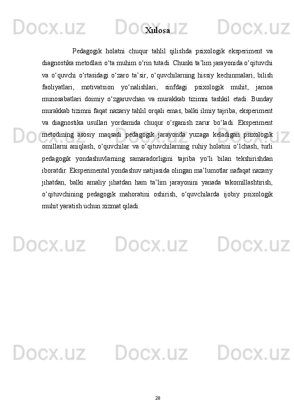 Xulosa
                Pedagogik   holatni   chuqur   tahlil   qilishda   psixologik   eksperiment   va
diagnostika metodlari o‘ta muhim o‘rin tutadi. Chunki ta’lim jarayonida o‘qituvchi
va   o‘quvchi   o‘rtasidagi   o‘zaro   ta’sir,   o‘quvchilarning   hissiy   kechinmalari,   bilish
faoliyatlari,   motivatsion   yo‘nalishlari,   sinfdagi   psixologik   muhit,   jamoa
munosabatlari   doimiy   o‘zgaruvchan   va   murakkab   tizimni   tashkil   etadi.   Bunday
murakkab tizimni faqat nazariy tahlil orqali emas, balki ilmiy tajriba, eksperiment
va   diagnostika   usullari   yordamida   chuqur   o‘rganish   zarur   bo‘ladi.   Eksperiment
metodining   asosiy   maqsadi   pedagogik   jarayonda   yuzaga   keladigan   psixologik
omillarni   aniqlash,   o‘quvchilar   va   o‘qituvchilarning   ruhiy   holatini   o‘lchash,   turli
pedagogik   yondashuvlarning   samaradorligini   tajriba   yo‘li   bilan   tekshirishdan
iboratdir. Eksperimental yondashuv natijasida olingan ma’lumotlar nafaqat nazariy
jihatdan,   balki   amaliy   jihatdan   ham   ta’lim   jarayonini   yanada   takomillashtirish,
o‘qituvchining   pedagogik   mahoratini   oshirish,   o‘quvchilarda   ijobiy   psixologik
muhit yaratish uchun xizmat qiladi. 
28 