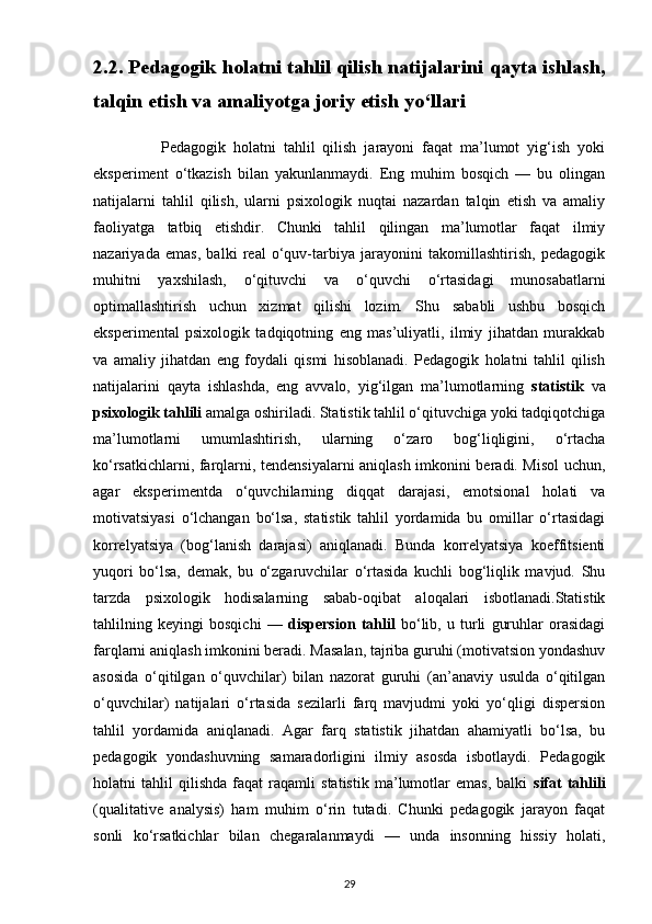 2.2. Pedagogik holatni tahlil qilish natijalarini qayta ishlash,
talqin etish va amaliyotga joriy etish yo‘llari
                  Pedagogik   holatni   tahlil   qilish   jarayoni   faqat   ma’lumot   yig‘ish   yoki
eksperiment   o‘tkazish   bilan   yakunlanmaydi.   Eng   muhim   bosqich   —   bu   olingan
natijalarni   tahlil   qilish,   ularni   psixologik   nuqtai   nazardan   talqin   etish   va   amaliy
faoliyatga   tatbiq   etishdir.   Chunki   tahlil   qilingan   ma’lumotlar   faqat   ilmiy
nazariyada   emas,   balki   real   o‘quv-tarbiya   jarayonini   takomillashtirish,   pedagogik
muhitni   yaxshilash,   o‘qituvchi   va   o‘quvchi   o‘rtasidagi   munosabatlarni
optimallashtirish   uchun   xizmat   qilishi   lozim.   Shu   sababli   ushbu   bosqich
eksperimental   psixologik   tadqiqotning   eng   mas’uliyatli,   ilmiy   jihatdan   murakkab
va   amaliy   jihatdan   eng   foydali   qismi   hisoblanadi.   Pedagogik   holatni   tahlil   qilish
natijalarini   qayta   ishlashda,   eng   avvalo,   yig‘ilgan   ma’lumotlarning   statistik   va
psixologik tahlili  amalga oshiriladi. Statistik tahlil o‘qituvchiga yoki tadqiqotchiga
ma’lumotlarni   umumlashtirish,   ularning   o‘zaro   bog‘liqligini,   o‘rtacha
ko‘rsatkichlarni, farqlarni, tendensiyalarni aniqlash imkonini beradi. Misol uchun,
agar   eksperimentda   o‘quvchilarning   diqqat   darajasi,   emotsional   holati   va
motivatsiyasi   o‘lchangan   bo‘lsa,   statistik   tahlil   yordamida   bu   omillar   o‘rtasidagi
korrelyatsiya   (bog‘lanish   darajasi)   aniqlanadi.   Bunda   korrelyatsiya   koeffitsienti
yuqori   bo‘lsa,   demak,   bu   o‘zgaruvchilar   o‘rtasida   kuchli   bog‘liqlik   mavjud.   Shu
tarzda   psixologik   hodisalarning   sabab-oqibat   aloqalari   isbotlanadi.Statistik
tahlilning   keyingi   bosqichi   —   dispersion   tahlil   bo‘lib,   u   turli   guruhlar   orasidagi
farqlarni aniqlash imkonini beradi. Masalan, tajriba guruhi (motivatsion yondashuv
asosida   o‘qitilgan   o‘quvchilar)   bilan   nazorat   guruhi   (an’anaviy   usulda   o‘qitilgan
o‘quvchilar)   natijalari   o‘rtasida   sezilarli   farq   mavjudmi   yoki   yo‘qligi   dispersion
tahlil   yordamida   aniqlanadi.   Agar   farq   statistik   jihatdan   ahamiyatli   bo‘lsa,   bu
pedagogik   yondashuvning   samaradorligini   ilmiy   asosda   isbotlaydi.   Pedagogik
holatni   tahlil   qilishda   faqat   raqamli   statistik   ma’lumotlar   emas,   balki   sifat   tahlili
(qualitative   analysis)   ham   muhim   o‘rin   tutadi.   Chunki   pedagogik   jarayon   faqat
sonli   ko‘rsatkichlar   bilan   chegaralanmaydi   —   unda   insonning   hissiy   holati,
29 