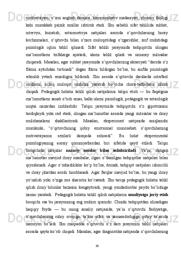 motivatsiyasi,  o‘zini  anglash  darajasi,  kommunikativ  madaniyati, ijtimoiy faolligi
kabi   murakkab   psixik   omillar   ishtirok   etadi.   Shu   sababli   sifat   tahlilida   suhbat,
intervyu,   kuzatish,   sotsiometriya   natijalari   asosida   o‘quvchilarning   hissiy
kechinmalari,   o‘qituvchi   bilan   o‘zaro   muloqotidagi   o‘zgarishlar,   sinf   muhitidagi
psixologik   iqlim   tahlil   qilinadi.   Sifat   tahlili   jarayonida   tadqiqotchi   olingan
ma’lumotlarni   toifalarga   ajratadi,   ularni   tahlil   qiladi   va   umumiy   xulosalar
chiqaradi. Masalan, agar suhbat jarayonida o‘quvchilarning aksariyati “darsda o‘z
fikrini   aytishdan   tortinadi”   degan   fikrni   bildirgan   bo‘lsa,   bu   sinfda   psixologik
erkinlik   yetarli   emasligini   bildiradi.   Shu   asosda   o‘qituvchi   darslarda   interfaol
usullarni,   ochiq   muloqot   muhitini   yaratish   bo‘yicha   chora-tadbirlarni   ishlab
chiqadi.   Pedagogik   holatni   tahlil   qilish   natijalarini   talqin   etish   —   bu   faqatgina
ma’lumotlarni sanab o‘tish emas, balki ularni psixologik, pedagogik va sotsiologik
nuqtai   nazardan   izohlashdir.   Talqin   jarayonida   tadqiqotchi   o‘z   gipotezasini
tasdiqlaydi   yoki   rad   etadi,   olingan   ma’lumotlar   asosida   yangi   xulosalar   va   ilmiy
mulohazalarni   shakllantiradi.   Masalan,   eksperiment   natijasida   aniqlanishi
mumkinki,   “o‘qituvchining   ijobiy   emotsional   munosabati   o‘quvchilarning
motivatsiyasini   sezilarli   darajada   oshiradi”.   Bu   holat   eksperimental
psixologiyaning   asosiy   qonuniyatlaridan   biri   sifatida   qayd   etiladi.   Talqin
bosqichida   natijalar   nazariy   asoslar   bilan   solishtiriladi .   Ya’ni,   olingan
ma’lumotlar   mavjud   ilmiy  manbalar,  ilgari   o‘tkazilgan   tadqiqotlar   natijalari   bilan
qiyoslanadi.   Agar   o‘xshashliklar   ko‘p   bo‘lsa,   demak,   tadqiqot   natijalari   ishonchli
va   ilmiy   jihatdan   asosli   hisoblanadi.   Agar   farqlar   mavjud   bo‘lsa,   bu   yangi   ilmiy
yo‘nalish yoki o‘ziga xos sharoitni  ko‘rsatadi. Shu tariqa pedagogik holatni tahlil
qilish   ilmiy   bilimlar   bazasini   kengaytiradi,   yangi   yondashuvlar   paydo   bo‘lishiga
zamin yaratadi.   Pedagogik holatni tahlil qilish natijalarini   amaliyotga joriy etish
bosqichi  esa  bu  jarayonning  eng  muhim   qismidir.  Chunki   tadqiqotdan  olinadigan
haqiqiy   foyda   —   bu   uning   amaliy   natijasida,   ya’ni   o‘qituvchi   faoliyatiga,
o‘quvchilarning   ruhiy   rivojiga,   ta’lim   sifati   va   samaradorligiga   ijobiy   ta’sirida
namoyon   bo‘ladi.   Shu   maqsadda   o‘qituvchi   o‘z   dars   jarayonini   tahlil   natijalari
asosida qayta ko‘rib chiqadi. Masalan, agar diagnostika natijasida o‘quvchilarning
30 