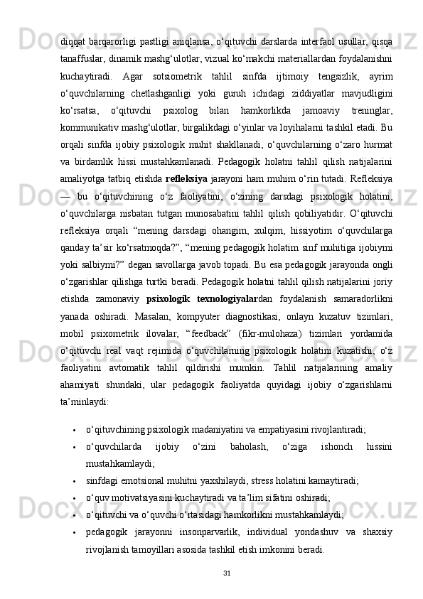 diqqat   barqarorligi   pastligi   aniqlansa,   o‘qituvchi   darslarda   interfaol   usullar,   qisqa
tanaffuslar, dinamik mashg‘ulotlar, vizual ko‘makchi materiallardan foydalanishni
kuchaytiradi.   Agar   sotsiometrik   tahlil   sinfda   ijtimoiy   tengsizlik,   ayrim
o‘quvchilarning   chetlashganligi   yoki   guruh   ichidagi   ziddiyatlar   mavjudligini
ko‘rsatsa,   o‘qituvchi   psixolog   bilan   hamkorlikda   jamoaviy   treninglar,
kommunikativ mashg‘ulotlar, birgalikdagi o‘yinlar va loyihalarni tashkil etadi. Bu
orqali   sinfda   ijobiy   psixologik   muhit   shakllanadi,   o‘quvchilarning   o‘zaro   hurmat
va   birdamlik   hissi   mustahkamlanadi.   Pedagogik   holatni   tahlil   qilish   natijalarini
amaliyotga tatbiq etishda   refleksiya   jarayoni  ham muhim  o‘rin tutadi. Refleksiya
—   bu   o‘qituvchining   o‘z   faoliyatini,   o‘zining   darsdagi   psixologik   holatini,
o‘quvchilarga   nisbatan   tutgan   munosabatini   tahlil   qilish   qobiliyatidir.   O‘qituvchi
refleksiya   orqali   “mening   darsdagi   ohangim,   xulqim,   hissiyotim   o‘quvchilarga
qanday ta’sir ko‘rsatmoqda?”, “mening pedagogik holatim sinf muhitiga ijobiymi
yoki salbiymi?” degan savollarga javob topadi. Bu esa pedagogik jarayonda ongli
o‘zgarishlar qilishga turtki beradi. Pedagogik holatni tahlil qilish natijalarini joriy
etishda   zamonaviy   psixologik   texnologiyalar dan   foydalanish   samaradorlikni
yanada   oshiradi.   Masalan,   kompyuter   diagnostikasi,   onlayn   kuzatuv   tizimlari,
mobil   psixometrik   ilovalar,   “feedback”   (fikr-mulohaza)   tizimlari   yordamida
o‘qituvchi   real   vaqt   rejimida   o‘quvchilarning   psixologik   holatini   kuzatishi,   o‘z
faoliyatini   avtomatik   tahlil   qildirishi   mumkin.   Tahlil   natijalarining   amaliy
ahamiyati   shundaki,   ular   pedagogik   faoliyatda   quyidagi   ijobiy   o‘zgarishlarni
ta’minlaydi:
 o‘qituvchining psixologik madaniyatini va empatiyasini rivojlantiradi;
 o‘quvchilarda   ijobiy   o‘zini   baholash,   o‘ziga   ishonch   hissini
mustahkamlaydi;
 sinfdagi emotsional muhitni yaxshilaydi, stress holatini kamaytiradi;
 o‘quv motivatsiyasini kuchaytiradi va ta’lim sifatini oshiradi;
 o‘qituvchi va o‘quvchi o‘rtasidagi hamkorlikni mustahkamlaydi;
 pedagogik   jarayonni   insonparvarlik,   individual   yondashuv   va   shaxsiy
rivojlanish tamoyillari asosida tashkil etish imkonini beradi.
31 