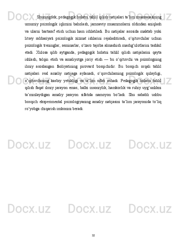            Shuningdek, pedagogik holatni tahlil qilish natijalari ta’lim muassasasining
umumiy   psixologik   iqlimini   baholash,   jamoaviy   muammolarni   oldindan   aniqlash
va   ularni   bartaraf   etish   uchun   ham   ishlatiladi.   Bu   natijalar   asosida   maktab   yoki
litsey   rahbariyati   psixologik   xizmat   ishlarini   rejalashtiradi,   o‘qituvchilar   uchun
psixologik treninglar, seminarlar, o‘zaro tajriba almashish mashg‘ulotlarini tashkil
etadi.   Xulosa   qilib   aytganda,   pedagogik   holatni   tahlil   qilish   natijalarini   qayta
ishlash,   talqin   etish   va   amaliyotga   joriy   etish   —   bu   o‘qituvchi   va   psixologning
ilmiy   asoslangan   faoliyatining   pirovard   bosqichidir.   Bu   bosqich   orqali   tahlil
natijalari   real   amaliy   natijaga   aylanadi,   o‘quvchilarning   psixologik   qulayligi,
o‘qituvchining   kasbiy   yetukligi   va   ta’lim   sifati   oshadi.   Pedagogik   holatni   tahlil
qilish   faqat   ilmiy   jarayon   emas,   balki   insoniylik,   hamkorlik   va   ruhiy   uyg‘unlikni
ta’minlaydigan   amaliy   jarayon   sifatida   namoyon   bo‘ladi.   Shu   sababli   ushbu
bosqich   eksperimental   psixologiyaning   amaliy   natijasini   ta’lim   jarayonida   to‘liq
ro‘yobga chiqarish imkonini beradi.
32 