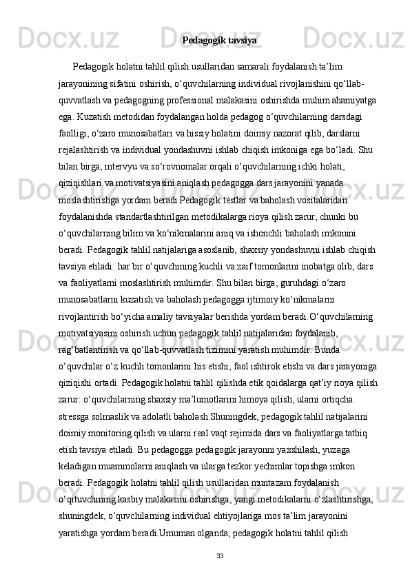 Pedagogik tavsiya
      Pedagogik holatni tahlil qilish usullaridan samarali foydalanish ta’lim 
jarayonining sifatini oshirish, o‘quvchilarning individual rivojlanishini qo‘llab-
quvvatlash va pedagogning professional malakasini oshirishda muhim ahamiyatga 
ega. Kuzatish metodidan foydalangan holda pedagog o‘quvchilarning darsdagi 
faolligi, o‘zaro munosabatlari va hissiy holatini doimiy nazorat qilib, darslarni 
rejalashtirish va individual yondashuvni ishlab chiqish imkoniga ega bo‘ladi. Shu 
bilan birga, intervyu va so‘rovnomalar orqali o‘quvchilarning ichki holati, 
qiziqishlari va motivatsiyasini aniqlash pedagogga dars jarayonini yanada 
moslashtirishga yordam beradi.Pedagogik testlar va baholash vositalaridan 
foydalanishda standartlashtirilgan metodikalarga rioya qilish zarur, chunki bu 
o‘quvchilarning bilim va ko‘nikmalarini aniq va ishonchli baholash imkonini 
beradi.  Pedagogik tahlil natijalariga asoslanib, shaxsiy yondashuvni ishlab chiqish 
tavsiya etiladi: har bir o‘quvchining kuchli va zaif tomonlarini inobatga olib, dars 
va faoliyatlarni moslashtirish muhimdir. Shu bilan birga, guruhdagi o‘zaro 
munosabatlarni kuzatish va baholash pedagogga ijtimoiy ko‘nikmalarni 
rivojlantirish bo‘yicha amaliy tavsiyalar berishda yordam beradi. O ‘ quvchilarning  
motivatsiyasini   oshirish   uchun   pedagogik   tahlil   natijalaridan   foydalanib , 
rag ‘ batlantirish   va   qo ‘ llab - quvvatlash   tizimini   yaratish   muhimdir .  Bunda 
o‘quvchilar o‘z kuchli tomonlarini his etishi, faol ishtirok etishi va dars jarayoniga 
qiziqishi ortadi. Pedagogik holatni tahlil qilishda etik qoidalarga qat’iy rioya qilish 
zarur: o‘quvchilarning shaxsiy ma’lumotlarini himoya qilish, ularni ortiqcha 
stressga solmaslik va adolatli baholash.Shuningdek, pedagogik tahlil natijalarini 
doimiy monitoring qilish va ularni real vaqt rejimida dars va faoliyatlarga tatbiq 
etish tavsiya etiladi. Bu pedagogga pedagogik jarayonni yaxshilash, yuzaga 
keladigan muammolarni aniqlash va ularga tezkor yechimlar topishga imkon 
beradi. Pedagogik holatni tahlil qilish usullaridan muntazam foydalanish 
o‘qituvchining kasbiy malakasini oshirishga, yangi metodikalarni o‘zlashtirishga, 
shuningdek, o‘quvchilarning individual ehtiyojlariga mos ta’lim jarayonini 
yaratishga yordam beradi.Umuman olganda, pedagogik holatni tahlil qilish 
33 