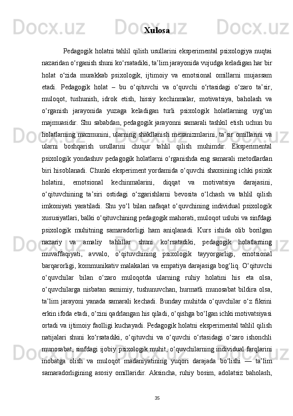 Xulosa
                 Pedagogik holatni tahlil  qilish usullarini  eksperimental  psixologiya nuqtai
nazaridan o‘rganish shuni ko‘rsatadiki, ta’lim jarayonida vujudga keladigan har bir
holat   o‘zida   murakkab   psixologik,   ijtimoiy   va   emotsional   omillarni   mujassam
etadi.   Pedagogik   holat   –   bu   o‘qituvchi   va   o‘quvchi   o‘rtasidagi   o‘zaro   ta’sir,
muloqot,   tushunish,   idrok   etish,   hissiy   kechinmalar,   motivatsiya,   baholash   va
o‘rganish   jarayonida   yuzaga   keladigan   turli   psixologik   holatlarning   uyg‘un
majmuasidir.   Shu   sababdan,   pedagogik   jarayonni   samarali   tashkil   etish   uchun   bu
holatlarning   mazmunini,  ularning  shakllanish   mexanizmlarini,  ta’sir   omillarini   va
ularni   boshqarish   usullarini   chuqur   tahlil   qilish   muhimdir.   Eksperimental
psixologik yondashuv pedagogik holatlarni o‘rganishda eng samarali metodlardan
biri  hisoblanadi. Chunki  eksperiment yordamida o‘quvchi  shaxsining ichki  psixik
holatini,   emotsional   kechinmalarini,   diqqat   va   motivatsiya   darajasini,
o‘qituvchining   ta’siri   ostidagi   o‘zgarishlarni   bevosita   o‘lchash   va   tahlil   qilish
imkoniyati   yaratiladi.   Shu   yo‘l   bilan   nafaqat   o‘quvchining   individual   psixologik
xususiyatlari, balki o‘qituvchining pedagogik mahorati, muloqot uslubi va sinfdagi
psixologik   muhitning   samaradorligi   ham   aniqlanadi.   Kurs   ishida   olib   borilgan
nazariy   va   amaliy   tahlillar   shuni   ko‘rsatadiki,   pedagogik   holatlarning
muvaffaqiyati,   avvalo,   o‘qituvchining   psixologik   tayyorgarligi,   emotsional
barqarorligi, kommunikativ malakalari va empatiya darajasiga bog‘liq. O‘qituvchi
o‘quvchilar   bilan   o‘zaro   muloqotda   ularning   ruhiy   holatini   his   eta   olsa,
o‘quvchilarga   nisbatan   samimiy,   tushunuvchan,   hurmatli   munosabat   bildira   olsa,
ta’lim   jarayoni   yanada   samarali   kechadi.   Bunday   muhitda   o‘quvchilar   o‘z   fikrini
erkin ifoda etadi, o‘zini qadrlangan his qiladi, o‘qishga bo‘lgan ichki motivatsiyasi
ortadi va ijtimoiy faolligi kuchayadi. Pedagogik holatni eksperimental tahlil qilish
natijalari   shuni   ko‘rsatadiki,   o‘qituvchi   va   o‘quvchi   o‘rtasidagi   o‘zaro   ishonchli
munosabat, sinfdagi ijobiy psixologik muhit, o‘quvchilarning individual farqlarini
inobatga   olish   va   muloqot   madaniyatining   yuqori   darajada   bo‘lishi   —   ta’lim
samaradorligining   asosiy   omillaridir.   Aksincha,   ruhiy   bosim,   adolatsiz   baholash,
35 