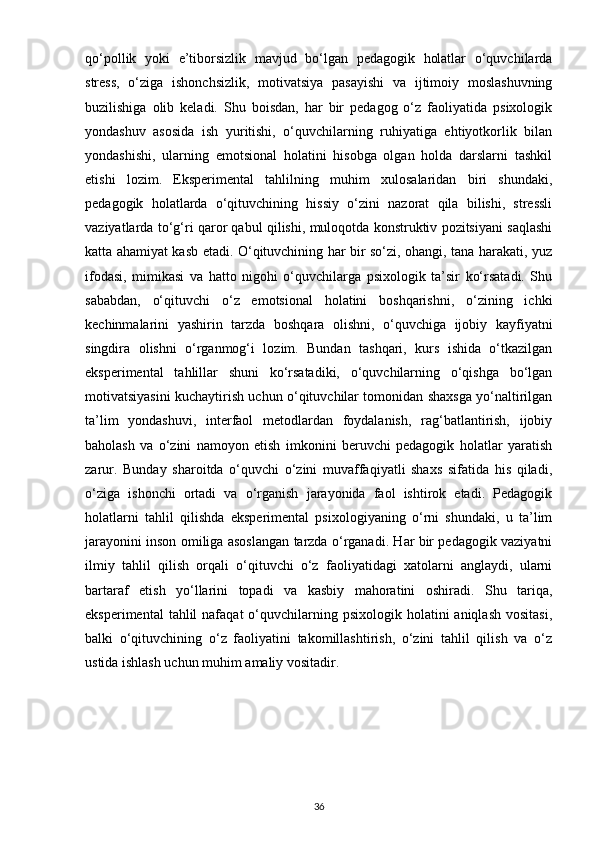 qo‘pollik   yoki   e’tiborsizlik   mavjud   bo‘lgan   pedagogik   holatlar   o‘quvchilarda
stress,   o‘ziga   ishonchsizlik,   motivatsiya   pasayishi   va   ijtimoiy   moslashuvning
buzilishiga   olib   keladi.   Shu   boisdan,   har   bir   pedagog   o‘z   faoliyatida   psixologik
yondashuv   asosida   ish   yuritishi,   o‘quvchilarning   ruhiyatiga   ehtiyotkorlik   bilan
yondashishi,   ularning   emotsional   holatini   hisobga   olgan   holda   darslarni   tashkil
etishi   lozim.   Eksperimental   tahlilning   muhim   xulosalaridan   biri   shundaki,
pedagogik   holatlarda   o‘qituvchining   hissiy   o‘zini   nazorat   qila   bilishi,   stressli
vaziyatlarda to‘g‘ri qaror qabul qilishi, muloqotda konstruktiv pozitsiyani saqlashi
katta ahamiyat kasb etadi. O‘qituvchining har bir so‘zi, ohangi, tana harakati, yuz
ifodasi,   mimikasi   va   hatto   nigohi   o‘quvchilarga   psixologik   ta’sir   ko‘rsatadi.   Shu
sababdan,   o‘qituvchi   o‘z   emotsional   holatini   boshqarishni,   o‘zining   ichki
kechinmalarini   yashirin   tarzda   boshqara   olishni,   o‘quvchiga   ijobiy   kayfiyatni
singdira   olishni   o‘rganmog‘i   lozim.   Bundan   tashqari,   kurs   ishida   o‘tkazilgan
eksperimental   tahlillar   shuni   ko‘rsatadiki,   o‘quvchilarning   o‘qishga   bo‘lgan
motivatsiyasini kuchaytirish uchun o‘qituvchilar tomonidan shaxsga yo‘naltirilgan
ta’lim   yondashuvi,   interfaol   metodlardan   foydalanish,   rag‘batlantirish,   ijobiy
baholash   va   o‘zini   namoyon   etish   imkonini   beruvchi   pedagogik   holatlar   yaratish
zarur.   Bunday   sharoitda   o‘quvchi   o‘zini   muvaffaqiyatli   shaxs   sifatida   his   qiladi,
o‘ziga   ishonchi   ortadi   va   o‘rganish   jarayonida   faol   ishtirok   etadi.   Pedagogik
holatlarni   tahlil   qilishda   eksperimental   psixologiyaning   o‘rni   shundaki,   u   ta’lim
jarayonini inson omiliga asoslangan tarzda o‘rganadi. Har bir pedagogik vaziyatni
ilmiy   tahlil   qilish   orqali   o‘qituvchi   o‘z   faoliyatidagi   xatolarni   anglaydi,   ularni
bartaraf   etish   yo‘llarini   topadi   va   kasbiy   mahoratini   oshiradi.   Shu   tariqa,
eksperimental   tahlil  nafaqat   o‘quvchilarning psixologik  holatini  aniqlash   vositasi,
balki   o‘qituvchining   o‘z   faoliyatini   takomillashtirish,   o‘zini   tahlil   qilish   va   o‘z
ustida ishlash uchun muhim amaliy vositadir. 
36 