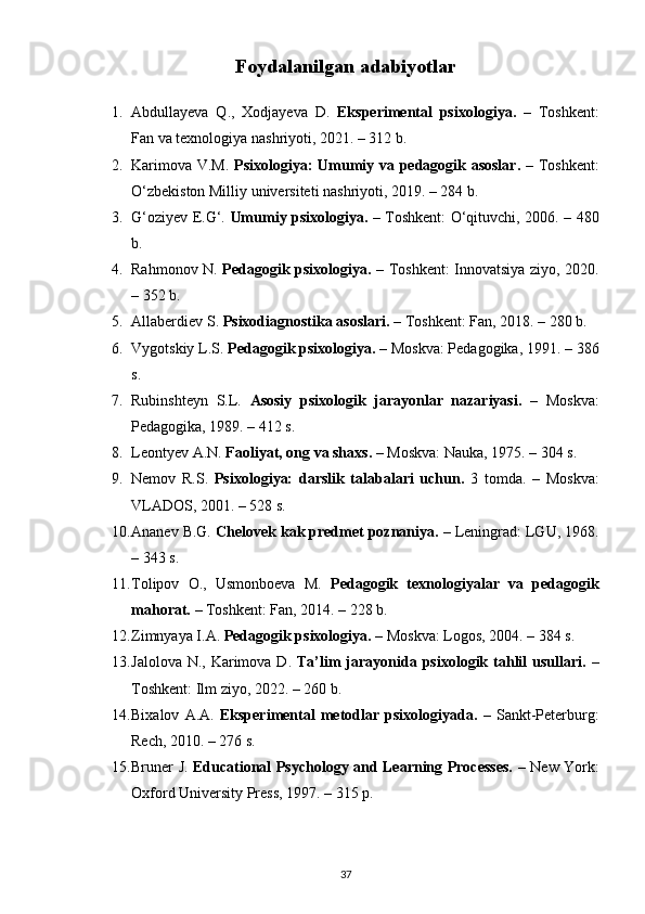 Foydalanilgan adabiyotlar
1. Abdullayeva   Q.,   Xodjayeva   D.   Eksperimental   psixologiya.   –   Toshkent:
Fan va texnologiya nashriyoti, 2021. – 312 b.
2. Karimova V.M.   Psixologiya: Umumiy va pedagogik asoslar.   – Toshkent:
O‘zbekiston Milliy universiteti nashriyoti, 2019. – 284 b.
3. G‘oziyev E.G‘.   Umumiy psixologiya.   – Toshkent: O‘qituvchi, 2006. – 480
b.
4. Rahmonov N.   Pedagogik psixologiya.   – Toshkent: Innovatsiya ziyo, 2020.
– 352 b.
5. Allaberdiev S.  Psixodiagnostika asoslari.  – Toshkent: Fan, 2018. – 280 b.
6. Vygotskiy L.S.  Pedagogik psixologiya.  – Moskva: Pedagogika, 1991. – 386
s.
7. Rubinshteyn   S.L.   Asosiy   psixologik   jarayonlar   nazariyasi.   –   Moskva:
Pedagogika, 1989. – 412 s.
8. Leontyev A.N.  Faoliyat, ong va shaxs.  – Moskva: Nauka, 1975. – 304 s.
9. Nemov   R.S.   Psixologiya:   darslik   talabalari   uchun.   3   tomda.   –   Moskva:
VLADOS, 2001. – 528 s.
10. Ananev B.G.  Chelovek kak predmet poznaniya.  – Leningrad: LGU, 1968.
– 343 s.
11. Tolipov   O.,   Usmonboeva   M.   Pedagogik   texnologiyalar   va   pedagogik
mahorat.  – Toshkent: Fan, 2014. – 228 b.
12. Zimnyaya I.A.  Pedagogik psixologiya.  – Moskva: Logos, 2004. – 384 s.
13. Jalolova N.,  Karimova D.   Ta’lim  jarayonida psixologik tahlil  usullari.   –
Toshkent: Ilm ziyo, 2022. – 260 b.
14. Bixalov   A.A.   Eksperimental   metodlar   psixologiyada.   –   Sankt-Peterburg:
Rech, 2010. – 276 s.
15. Bruner J.   Educational Psychology and Learning Processes.   – New York:
Oxford University Press, 1997. – 315 p.
37 