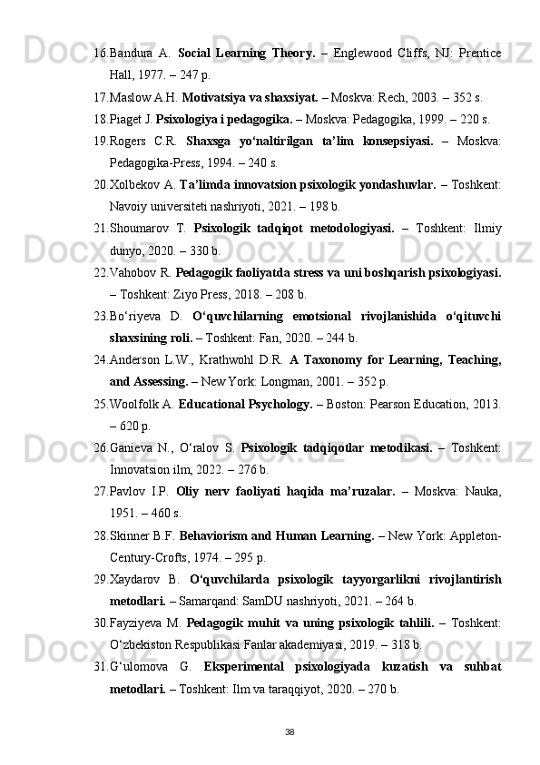 16. Bandura   A.   Social   Learning   Theory.   –   Englewood   Cliffs,   NJ:   Prentice
Hall, 1977. – 247 p.
17. Maslow A.H.  Motivatsiya va shaxsiyat.  – Moskva: Rech, 2003. – 352 s.
18. Piaget J.  Psixologiya i pedagogika.  – Moskva: Pedagogika, 1999. – 220 s.
19. Rogers   C.R.   Shaxsga   yo‘naltirilgan   ta’lim   konsepsiyasi.   –   Moskva:
Pedagogika-Press, 1994. – 240 s.
20. Xolbekov A.  Ta’limda innovatsion psixologik yondashuvlar.  – Toshkent:
Navoiy universiteti nashriyoti, 2021. – 198 b.
21. Shoumarov   T.   Psixologik   tadqiqot   metodologiyasi.   –   Toshkent:   Ilmiy
dunyo, 2020. – 330 b.
22. Vahobov R.  Pedagogik faoliyatda stress va uni boshqarish psixologiyasi.
– Toshkent: Ziyo Press, 2018. – 208 b.
23. Bo‘riyeva   D.   O‘quvchilarning   emotsional   rivojlanishida   o‘qituvchi
shaxsining roli.  – Toshkent: Fan, 2020. – 244 b.
24. Anderson   L.W.,   Krathwohl   D.R.   A   Taxonomy   for   Learning,   Teaching,
and Assessing.  – New York: Longman, 2001. – 352 p.
25. Woolfolk A.   Educational Psychology.   – Boston: Pearson Education, 2013.
– 620 p.
26. Ganieva   N.,   O‘ralov   S.   Psixologik   tadqiqotlar   metodikasi.   –   Toshkent:
Innovatsion ilm, 2022. – 276 b.
27. Pavlov   I.P.   Oliy   nerv   faoliyati   haqida   ma’ruzalar.   –   Moskva:   Nauka,
1951. – 460 s.
28. Skinner B.F.   Behaviorism and Human Learning.   – New York: Appleton-
Century-Crofts, 1974. – 295 p.
29. Xaydarov   B.   O‘quvchilarda   psixologik   tayyorgarlikni   rivojlantirish
metodlari.  – Samarqand: SamDU nashriyoti, 2021. – 264 b.
30. Fayziyeva   M.   Pedagogik   muhit   va   uning   psixologik   tahlili.   –   Toshkent:
O‘zbekiston Respublikasi Fanlar akademiyasi, 2019. – 318 b.
31. G‘ulomova   G.   Eksperimental   psixologiyada   kuzatish   va   suhbat
metodlari.  – Toshkent: Ilm va taraqqiyot, 2020. – 270 b.
38 
