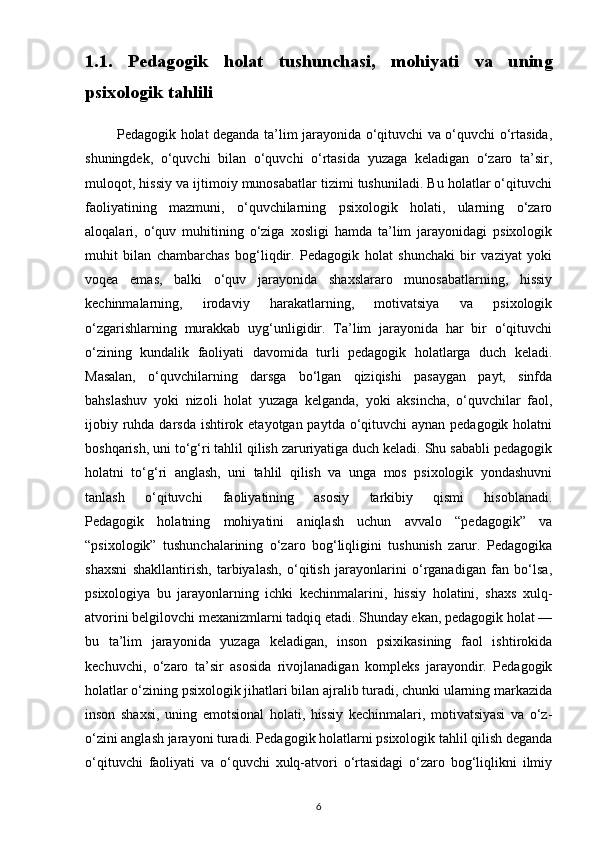 1.1.   Pedagogik   holat   tushunchasi,   mohiyati   va   uning
psixologik tahlili
             Pedagogik holat deganda ta’lim jarayonida o‘qituvchi va o‘quvchi o‘rtasida,
shuningdek,   o‘quvchi   bilan   o‘quvchi   o‘rtasida   yuzaga   keladigan   o‘zaro   ta’sir,
muloqot, hissiy va ijtimoiy munosabatlar tizimi tushuniladi. Bu holatlar o‘qituvchi
faoliyatining   mazmuni,   o‘quvchilarning   psixologik   holati,   ularning   o‘zaro
aloqalari,   o‘quv   muhitining   o‘ziga   xosligi   hamda   ta’lim   jarayonidagi   psixologik
muhit   bilan   chambarchas   bog‘liqdir.   Pedagogik   holat   shunchaki   bir   vaziyat   yoki
voqea   emas,   balki   o‘quv   jarayonida   shaxslararo   munosabatlarning,   hissiy
kechinmalarning,   irodaviy   harakatlarning,   motivatsiya   va   psixologik
o‘zgarishlarning   murakkab   uyg‘unligidir.   Ta’lim   jarayonida   har   bir   o‘qituvchi
o‘zining   kundalik   faoliyati   davomida   turli   pedagogik   holatlarga   duch   keladi.
Masalan,   o‘quvchilarning   darsga   bo‘lgan   qiziqishi   pasaygan   payt,   sinfda
bahslashuv   yoki   nizoli   holat   yuzaga   kelganda,   yoki   aksincha,   o‘quvchilar   faol,
ijobiy ruhda darsda ishtirok etayotgan paytda o‘qituvchi aynan pedagogik holatni
boshqarish, uni to‘g‘ri tahlil qilish zaruriyatiga duch keladi. Shu sababli pedagogik
holatni   to‘g‘ri   anglash,   uni   tahlil   qilish   va   unga   mos   psixologik   yondashuvni
tanlash   o‘qituvchi   faoliyatining   asosiy   tarkibiy   qismi   hisoblanadi.
Pedagogik   holatning   mohiyatini   aniqlash   uchun   avvalo   “pedagogik”   va
“psixologik”   tushunchalarining   o‘zaro   bog‘liqligini   tushunish   zarur.   Pedagogika
shaxsni   shakllantirish,   tarbiyalash,   o‘qitish   jarayonlarini   o‘rganadigan   fan   bo‘lsa,
psixologiya   bu   jarayonlarning   ichki   kechinmalarini,   hissiy   holatini,   shaxs   xulq-
atvorini belgilovchi mexanizmlarni tadqiq etadi. Shunday ekan, pedagogik holat —
bu   ta’lim   jarayonida   yuzaga   keladigan,   inson   psixikasining   faol   ishtirokida
kechuvchi,   o‘zaro   ta’sir   asosida   rivojlanadigan   kompleks   jarayondir.   Pedagogik
holatlar o‘zining psixologik jihatlari bilan ajralib turadi, chunki ularning markazida
inson   shaxsi,   uning   emotsional   holati,   hissiy   kechinmalari,   motivatsiyasi   va   o‘z-
o‘zini anglash jarayoni turadi. Pedagogik holatlarni psixologik tahlil qilish deganda
o‘qituvchi   faoliyati   va   o‘quvchi   xulq-atvori   o‘rtasidagi   o‘zaro   bog‘liqlikni   ilmiy
6 