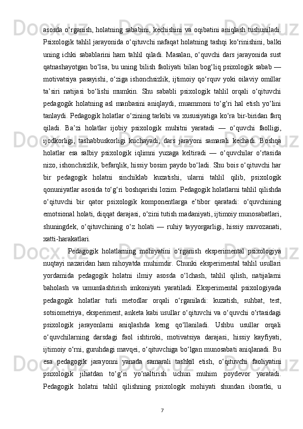 asosda o‘rganish, holatning sababini, kechishini  va oqibatini aniqlash tushuniladi.
Psixologik tahlil jarayonida o‘qituvchi nafaqat holatning tashqi  ko‘rinishini, balki
uning   ichki   sabablarini   ham   tahlil   qiladi.   Masalan,   o‘quvchi   dars   jarayonida   sust
qatnashayotgan bo‘lsa, bu uning bilish faoliyati bilan bog‘liq psixologik sabab —
motivatsiya   pasayishi,   o‘ziga   ishonchsizlik,   ijtimoiy   qo‘rquv   yoki   oilaviy   omillar
ta’siri   natijasi   bo‘lishi   mumkin.   Shu   sababli   psixologik   tahlil   orqali   o‘qituvchi
pedagogik   holatning   asl   manbasini   aniqlaydi,   muammoni   to‘g‘ri   hal   etish   yo‘lini
tanlaydi. Pedagogik holatlar o‘zining tarkibi va xususiyatiga ko‘ra bir-biridan farq
qiladi.   Ba’zi   holatlar   ijobiy   psixologik   muhitni   yaratadi   —   o‘quvchi   faolligi,
ijodkorligi,   tashabbuskorligi   kuchayadi,   dars   jarayoni   samarali   kechadi.   Boshqa
holatlar   esa   salbiy   psixologik   iqlimni   yuzaga   keltiradi   —   o‘quvchilar   o‘rtasida
nizo, ishonchsizlik, befarqlik, hissiy bosim paydo bo‘ladi. Shu bois o‘qituvchi har
bir   pedagogik   holatni   sinchiklab   kuzatishi,   ularni   tahlil   qilib,   psixologik
qonuniyatlar asosida to‘g‘ri boshqarishi lozim. Pedagogik holatlarni tahlil qilishda
o‘qituvchi   bir   qator   psixologik   komponentlarga   e’tibor   qaratadi:   o‘quvchining
emotsional holati, diqqat darajasi, o‘zini tutish madaniyati, ijtimoiy munosabatlari,
shuningdek,   o‘qituvchining   o‘z   holati   —   ruhiy   tayyorgarligi,   hissiy   muvozanati,
xatti-harakatlari.
              Pedagogik   holatlarning   mohiyatini   o‘rganish   eksperimental   psixologiya
nuqtayi   nazaridan   ham   nihoyatda   muhimdir.   Chunki   eksperimental   tahlil   usullari
yordamida   pedagogik   holatni   ilmiy   asosda   o‘lchash,   tahlil   qilish,   natijalarni
baholash   va   umumlashtirish   imkoniyati   yaratiladi.   Eksperimental   psixologiyada
pedagogik   holatlar   turli   metodlar   orqali   o‘rganiladi:   kuzatish,   suhbat,   test,
sotsiometriya, eksperiment, anketa kabi usullar o‘qituvchi va o‘quvchi  o‘rtasidagi
psixologik   jarayonlarni   aniqlashda   keng   qo‘llaniladi.   Ushbu   usullar   orqali
o‘quvchilarning   darsdagi   faol   ishtiroki,   motivatsiya   darajasi,   hissiy   kayfiyati,
ijtimoiy o‘rni, guruhdagi mavqei, o‘qituvchiga bo‘lgan munosabati aniqlanadi. Bu
esa   pedagogik   jarayonni   yanada   samarali   tashkil   etish,   o‘qituvchi   faoliyatini
psixologik   jihatdan   to‘g‘ri   yo‘naltirish   uchun   muhim   poydevor   yaratadi.
Pedagogik   holatni   tahlil   qilishning   psixologik   mohiyati   shundan   iboratki,   u
7 
