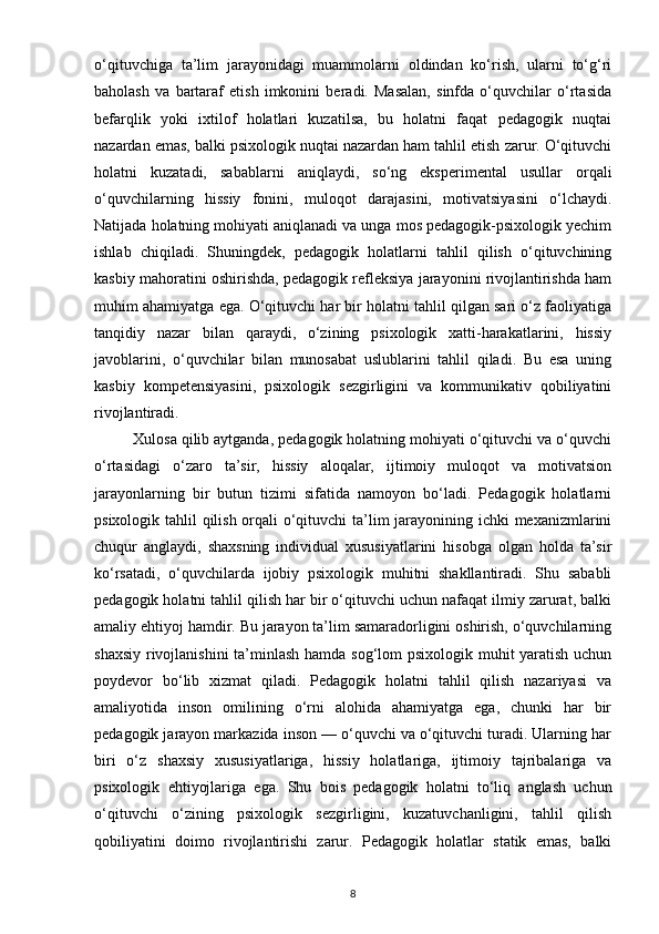 o‘qituvchiga   ta’lim   jarayonidagi   muammolarni   oldindan   ko‘rish,   ularni   to‘g‘ri
baholash   va   bartaraf   etish   imkonini   beradi.   Masalan,   sinfda   o‘quvchilar   o‘rtasida
befarqlik   yoki   ixtilof   holatlari   kuzatilsa,   bu   holatni   faqat   pedagogik   nuqtai
nazardan emas, balki psixologik nuqtai nazardan ham tahlil etish zarur. O‘qituvchi
holatni   kuzatadi,   sabablarni   aniqlaydi,   so‘ng   eksperimental   usullar   orqali
o‘quvchilarning   hissiy   fonini,   muloqot   darajasini,   motivatsiyasini   o‘lchaydi.
Natijada holatning mohiyati aniqlanadi va unga mos pedagogik-psixologik yechim
ishlab   chiqiladi.   Shuningdek,   pedagogik   holatlarni   tahlil   qilish   o‘qituvchining
kasbiy mahoratini oshirishda, pedagogik refleksiya jarayonini rivojlantirishda ham
muhim ahamiyatga ega. O‘qituvchi har bir holatni tahlil qilgan sari o‘z faoliyatiga
tanqidiy   nazar   bilan   qaraydi,   o‘zining   psixologik   xatti-harakatlarini,   hissiy
javoblarini,   o‘quvchilar   bilan   munosabat   uslublarini   tahlil   qiladi.   Bu   esa   uning
kasbiy   kompetensiyasini,   psixologik   sezgirligini   va   kommunikativ   qobiliyatini
rivojlantiradi.
         Xulosa qilib aytganda, pedagogik holatning mohiyati o‘qituvchi va o‘quvchi
o‘rtasidagi   o‘zaro   ta’sir,   hissiy   aloqalar,   ijtimoiy   muloqot   va   motivatsion
jarayonlarning   bir   butun   tizimi   sifatida   namoyon   bo‘ladi.   Pedagogik   holatlarni
psixologik tahlil qilish orqali o‘qituvchi  ta’lim jarayonining ichki  mexanizmlarini
chuqur   anglaydi,   shaxsning   individual   xususiyatlarini   hisobga   olgan   holda   ta’sir
ko‘rsatadi,   o‘quvchilarda   ijobiy   psixologik   muhitni   shakllantiradi.   Shu   sababli
pedagogik holatni tahlil qilish har bir o‘qituvchi uchun nafaqat ilmiy zarurat, balki
amaliy ehtiyoj hamdir. Bu jarayon ta’lim samaradorligini oshirish, o‘quvchilarning
shaxsiy rivojlanishini  ta’minlash hamda sog‘lom psixologik muhit yaratish uchun
poydevor   bo‘lib   xizmat   qiladi.   Pedagogik   holatni   tahlil   qilish   nazariyasi   va
amaliyotida   inson   omilining   o‘rni   alohida   ahamiyatga   ega,   chunki   har   bir
pedagogik jarayon markazida inson — o‘quvchi va o‘qituvchi turadi. Ularning har
biri   o‘z   shaxsiy   xususiyatlariga,   hissiy   holatlariga,   ijtimoiy   tajribalariga   va
psixologik   ehtiyojlariga   ega.   Shu   bois   pedagogik   holatni   to‘liq   anglash   uchun
o‘qituvchi   o‘zining   psixologik   sezgirligini,   kuzatuvchanligini,   tahlil   qilish
qobiliyatini   doimo   rivojlantirishi   zarur.   Pedagogik   holatlar   statik   emas,   balki
8 