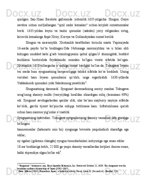qurilgan   San-Xuan   Bautista   galleonida   yuborildi.1635-yilgacha   Shogun   Osiyo
savdosi   uchun   mo'ljallangan   "qizil   muhr   kemalari"   uchun   ko'plab   ruxsatnomalar
berdi.   1635-yildan   keyin   va   tanho   qonunlar   (sakoku)   joriy   etilgandan   so'ng,
kiruvchi kemalarga faqat Xitoy, Koreya va Gollandiyadan ruxsat berildi.
Shogun   va   nasroniylik.   Xristianlik   tarafdorlari   birinchi   marta   Yaponiyada
16-asrda   paydo   bo’la   boshlagan.Oda   Nobunaga   nasroniylikni   va   u   bilan   olib
kelingan   mushket   kabi   g’arb   texnologiyasini   qabul   qilgan.U   shuningdek,   buddist
kuchlarni   bostirishda   foydalanishi   mumkin   bo’lgan   vosita   sifatida   ko’rgan.
Xristianlik  1610-yillargacha o’sishiga  ruxsat  berilgan bo’lsa-da, Tokugava  Ieyasu
tez   orada   buni   syogunatning   barqarorligiga   tahdid   sifatida   ko’ra   boshladi.   Uning
vorislari   ham   Ieyasu   qonunlarini   qo’shib,   unga   ergashishdi.   1630-yillarda
Yakkalanish qonunlari yoki Sakokuning yaratilishi 6
.
Shogunatning   daromadi.   Syogunat   daromadining   asosiy   manbai   Tokugava
urug’ining   shaxsiy   mulki   (tenryo)dagi   hosildan   olinadigan   soliq   (taxminan   40%)
edi.   Syogunat   savdogarlardan   qarzlar   oldi,   ular   ba zan   majburiy   xayriya   sifatidaʼ
ko’rildi,   garchi   tijorat   ko’pincha   soliqqa   tortilmasa   ham.   Infratuzilmani   qurish
uchun ham maxsus yig’imlar o’rnatildi.
Syogunatning institutlari. Tokugava syogunlarining shaxsiy vassallari ikki guruhga
bo'lingan:
bannermenlar   (hatamoto   mín   bn)   syogunga   bevosita   yaqinlashish   sharafiga   ega
edilar;
uy egalari (gokenin chàngān) syogun tomoshabinlari imtiyoziga ega emas edilar.
18-asr boshlariga kelib, 22 000 ga yaqin shaxsiy vassallardan ko'plari domen emas,
balki stipendiya olgan bo'lar edi 7
.
6
  "Shogunate" .   britannica.com .   Encyclopædia Britannica, Inc.   Retrieved   October 21,   2020 .   The shogunate was the 
hereditary military dictatorship of Japan (1192–1867).
7
  Hane, Mikiso (2014).   Premodern Japan   : a historical survey . Perez, Louis G. (Second   ed.). Boulder, CO.