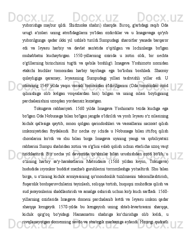 yuborishga   majbur   qildi.   Shidzuoka   shahri)   sharqda.   Biroq,   g'arbdagi   raqib   Oda
urug'i   a'zolari   uning   atrofidagilarni   yo'ldan   ozdirdilar   va   u   Imagavaga   qo'yib
yuborilgunga   qadar   ikki   yil   ushlab   turildi.Sumpudagi   sharoitlar   yanada   barqaror
edi   va   Ieyasu   harbiy   va   davlat   san'atida   o'qitilgan   va   lochinlarga   bo'lgan
muhabbatni   kuchaytirgan.   1550-yillarning   oxirida   u   xotin   oldi,   bir   nechta
o'g'illarning   birinchisini   tug'di   va   qabila   boshlig'i   Imagava   Yoshimoto   nomidan
etakchi   kuchlar   tomonidan   harbiy   tajribaga   ega   bo'lishni   boshladi.   Shaxsiy
qulayligiga   qaramay,   Ieyasuning   Sumpudagi   yillari   tashvishli   yillar   edi.   U
otasining  1549 yilda  yaqin vassali   tomonidan o'ldirilganini  (Oda  tomonidan  ozod
qilinishiga   olib   kelgan   voqealardan   biri)   bilgan   va   uning   oilasi   boyligining
parchalanishini uzoqdan yordamsiz kuzatgan.
Tokugava   rahbariyati.   1560   yilda   Imagava   Yoshimoto   tezda   kuchga   ega
bo'lgan Oda Nobunaga bilan bo'lgan jangda o'ldirildi va yosh Ieyasu o'z oilasining
kichik   qal'asiga   qaytib,   omon   qolgan   qarindoshlari   va   vassallarini   nazorat   qilish
imkoniyatidan   foydalandi.   Bir   necha   oy   ichida   u   Nobunaga   bilan   ittifoq   qilish
choralarini   ko'rdi   va   shu   bilan   birga   Imagava   uyining   yangi   va   qobiliyatsiz
rahbarini Sumpu shahridan xotini va o'g'lini eslab qolish uchun etarlicha uzoq vaqt
tinchlantirdi.   Bir   necha   yil   davomida   qo'shnilar   bilan   urushishdan   ozod   bo'lib,   u
o'zining   harbiy   sa'y-harakatlarini   Matsudaira   (1566   yildan   keyin,   Tokugava)
hududida isyonkor buddist mazhab guruhlarini tormozlashga yo'naltirdi. Shu bilan
birga,   u   o'zining   kichik   armiyasining   qo'mondonlik   tuzilmasini   takomillashtirish,
fuqarolik boshqaruvchilarini tayinlash, soliqqa tortish, huquqni muhofaza qilish va
sud jarayonlarini shakllantirish va amalga oshirish uchun ko'p kuch sarfladi. 1560-
yillarning   oxirlarida   Imagava   domeni   parchalanib   ketdi   va   Ieyasu   imkon   qadar
sharqqa   kengaydi.   1570-yilda   bu   kengayish   uning   shtab-kvartirasini   sharqqa,
kichik   qirg'oq   bo'yidagi   Hamamatsu   shahriga   ko'chirishga   olib   keldi,   u
rivojlanayotgan domenning savdo va strategik markaziga aylandi. Hozirgi qudratli