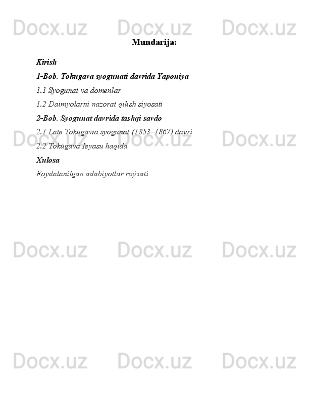 Mundarija:
Kirish
1-Bob. Tokugava syogunati davrida Yaponiya 
1.1 Syogunat va domenlar
1.2 Daimyolarni nazorat qilish siyosati
2-Bob. Syogunat davrida tashqi savdo 
2.1 Late Tokugawa syogunat (1853–1867) davri
2.2 Tokugava Ieyasu haqida 
Xulosa 
Foydalanilgan adabiyotlar roýxati 