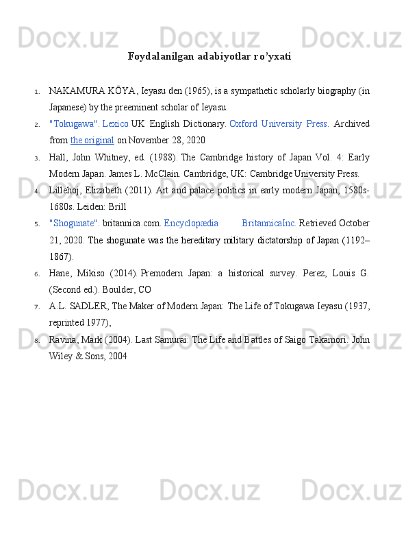 Foydalanilgan adabiyotlar ro’yxati
1. NAKAMURA KŌYA ,   Ieyasu den   (1965), is a sympathetic scholarly biography (in
Japanese) by the preeminent scholar of Ieyasu.
2. "Tokugawa" .   Lexico   UK   English   Dictionary .   Oxford   University   Press .   Archived
from   the original   on November 28, 2020
3. Hall,   John   Whitney,   ed.   (1988).   The   Cambridge   history   of   Japan   Vol.   4:   Early
Modern Japan . James L. McClain. Cambridge, UK: Cambridge University Press.
4. Lillehoj,   Elizabeth   (2011).   Art   and   palace   politics   in   early   modern   Japan,   1580s-
1680s. Leiden: Brill
5. "Shogunate" .   britannica.com .   Encyclopædia   BritannicaInc.   Retrieved   October
21,   2020 .   The shogunate  was  the hereditary military dictatorship of  Japan (1192–
1867).
6. Hane,   Mikiso   (2014).   Premodern   Japan:   a   historical   survey .   Perez,   Louis   G.
(Second   ed.). Boulder, CO
7. A.L. SADLER ,   The Maker of Modern Japan: The Life of Tokugawa Ieyasu   (1937,
reprinted 1977),
8. Ravina, Mark (2004).  Last Samurai: The Life and Battles of Saigo Takamori . John
Wiley & Sons, 2004 