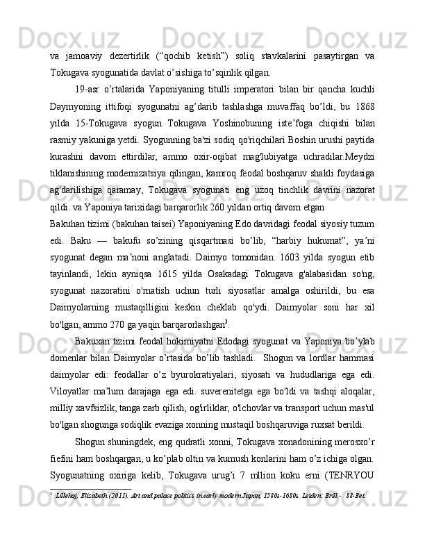 va   jamoaviy   dezertirlik   (“qochib   ketish”)   soliq   stavkalarini   pasaytirgan   va
Tokugava syogunatida davlat o’sishiga to’sqinlik qilgan.
19-asr   o’rtalarida   Yaponiyaning   titulli   imperatori   bilan   bir   qancha   kuchli
Daymyoning   ittifoqi   syogunatni   ag’darib   tashlashga   muvaffaq   bo’ldi,   bu   1868
yilda   15-Tokugava   syogun   Tokugava   Yoshinobuning   iste foga   chiqishi   bilanʼ
rasmiy yakuniga yetdi. Syogunning ba'zi sodiq qo'riqchilari Boshin urushi paytida
kurashni   davom   ettirdilar,   ammo   oxir-oqibat   mag'lubiyatga   uchradilar.Meydzi
tiklanishining modernizatsiya qilingan, kamroq feodal boshqaruv shakli foydasiga
ag'darilishiga   qaramay,   Tokugava   syogunati   eng   uzoq   tinchlik   davrini   nazorat
qildi. va Yaponiya tarixidagi barqarorlik 260 yildan ortiq davom etgan
Bakuhan tizimi (bakuhan taisei) Yaponiyaning Edo davridagi feodal siyosiy tuzum
edi.   Baku   —   bakufu   so’zining   qisqartmasi   bo’lib,   “harbiy   hukumat”,   ya ni	
ʼ
syogunat   degan   ma noni   anglatadi.   Daimyo   tomonidan.   1603   yilda   syogun   etib	
ʼ
tayinlandi,   lekin   ayniqsa   1615   yilda   Osakadagi   Tokugava   g'alabasidan   so'ng,
syogunat   nazoratini   o'rnatish   uchun   turli   siyosatlar   amalga   oshirildi,   bu   esa
Daimyolarning   mustaqilligini   keskin   cheklab   qo'ydi.   Daimyolar   soni   har   xil
bo'lgan, ammo 270 ga yaqin barqarorlashgan 3
.
Bakuxan  tizimi  feodal  hokimiyatni  Edodagi  syogunat  va Yaponiya  bo’ylab
domenlar   bilan   Daimyolar   o’rtasida   bo’lib   tashladi.     Shogun   va   lordlar   hammasi
daimyolar   edi:   feodallar   o’z   byurokratiyalari,   siyosati   va   hududlariga   ega   edi.
Viloyatlar   ma lum   darajaga   ega   edi.   suverenitetga   ega   bo'ldi   va   tashqi   aloqalar,	
ʼ
milliy xavfsizlik, tanga zarb qilish, og'irliklar, o'lchovlar va transport uchun mas'ul
bo'lgan shogunga sodiqlik evaziga xonning mustaqil boshqaruviga ruxsat berildi.
Shogun shuningdek, eng qudratli xonni, Tokugava xonadonining merosxo’r
fiefini ham boshqargan, u ko’plab oltin va kumush konlarini ham o’z ichiga olgan.
Syogunatning   oxiriga   kelib,   Tokugava   urug’i   7   mllion   koku   erni   (TENRYOU
3
    Lillehoj, Elizabeth (2011).   Art and palace politics in early modern Japan, 1580s-1680s. Leiden: Brill.-    88-Bet.