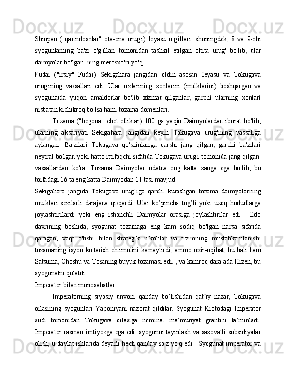 Shinpan   ("qarindoshlar"   ota-ona   urug'i)   Ieyasu   o'g'illari,   shuningdek,   8   va   9-chi
syogunlarning   ba'zi   o'g'illari   tomonidan   tashkil   etilgan   oltita   urug'   bo'lib,   ular
daimyolar bo'lgan. ning merosxo'ri yo'q.
Fudai   ("irsiy"   Fudai)   Sekigahara   jangidan   oldin   asosan   Ieyasu   va   Tokugava
urug'ining   vassallari   edi.   Ular   o'zlarining   xonlarini   (mulklarini)   boshqargan   va
syogunatda   yuqori   amaldorlar   bo'lib   xizmat   qilganlar,   garchi   ularning   xonlari
nisbatan kichikroq bo'lsa ham. tozama domenlari.
Tozama   ("begona"   chet   elliklar)   100   ga   yaqin   Daimyolardan   iborat   bo'lib,
ularning   aksariyati   Sekigahara   jangidan   keyin   Tokugava   urug'ining   vassaliga
aylangan.   Ba'zilari   Tokugava   qo'shinlariga   qarshi   jang   qilgan,   garchi   ba'zilari
neytral bo'lgan yoki hatto ittifoqchi sifatida Tokugava urug'i tomonida jang qilgan.
vassallardan   ko'ra.   Tozama   Daimyolar   odatda   eng   katta   xanga   ega   bo'lib,   bu
toifadagi 16 ta eng katta Daimyodan 11 tasi mavjud.
Sekigahara   jangida   Tokugava   urug’iga   qarshi   kurashgan   tozama   daimyolarning
mulklari   sezilarli   darajada   qisqardi.   Ular   ko’pincha   tog’li   yoki   uzoq   hududlarga
joylashtirilardi   yoki   eng   ishonchli   Daimyolar   orasiga   joylashtirilar   edi.     Edo
davrining   boshida,   syogunat   tozamaga   eng   kam   sodiq   bo'lgan   narsa   sifatida
qaragan,   vaqt   o'tishi   bilan   strategik   nikohlar   va   tizimning   mustahkamlanishi
tozamaning isyon ko'tarish ehtimolini  kamaytirdi, ammo oxir-oqibat, bu hali  ham
Satsuma, Choshu va Tosaning buyuk tozamasi edi. , va kamroq darajada Hizen, bu
syogunatni qulatdi.
Imperator bilan munosabatlar
Imperatorning   siyosiy   unvoni   qanday   bo’lishidan   qat iy   nazar,   Tokugavaʼ
oilasining   syogunlari   Yaponiyani   nazorat   qildilar.   Syogunat   Kiotodagi   Imperator
sudi   tomonidan   Tokugava   oilasiga   nominal   ma muriyat   grantini   ta minladi.	
ʼ ʼ
Imperator rasman imtiyozga ega edi. syogunni tayinlash va saxovatli subsidiyalar
olish, u davlat ishlarida deyarli hech qanday so'z yo'q edi.   Syogunat imperator va 