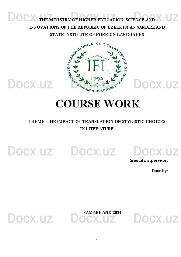 THE MINISTRY OF HIGHER EDUCATION, SCIENCE AND
INNOVATIONS OF THE REPUBLIC OF UZBEKISTAN SAMARKAND
STATE INSTITUTE OF FOREIGN LANGUAGES
  COURSE WORK
THEME: THE IMPACT OF TRANSLATION ON STYLISTIC CHOICES
IN LITERATURE
Scientific supervisor: 
Done by: 
SAMARKAND-2024
1 