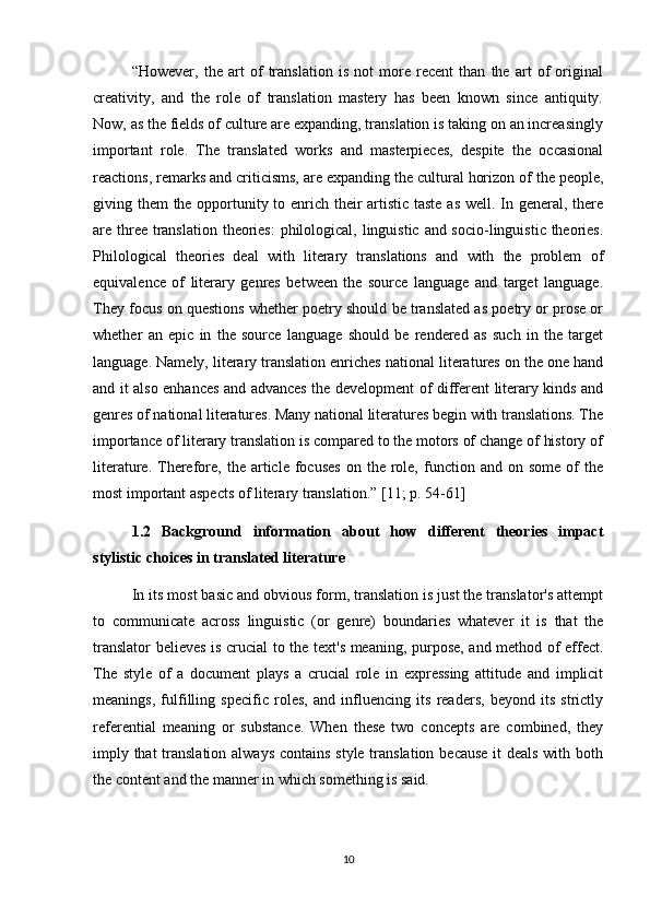 “However,   the   art   of   translation   is   not   more   recent   than   the   art   of   original
creativity,   and   the   role   of   translation   mastery   has   been   known   since   antiquity.
Now, as the fields of culture are expanding, translation is taking on an increasingly
important   role.   The   translated   works   and   masterpieces,   despite   the   occasional
reactions, remarks and criticisms, are expanding the cultural horizon of the people,
giving them the opportunity to enrich their  artistic taste  as well. In general, there
are three translation theories:  philological, linguistic and socio-linguistic theories.
Philological   theories   deal   with   literary   translations   and   with   the   problem   of
equivalence   of   literary   genres   between   the   source   language   and   target   language.
They focus on questions whether poetry should be translated as poetry or prose or
whether   an   epic   in   the   source   language   should   be   rendered   as   such   in   the   target
language. Namely, literary translation enriches national literatures on the one hand
and it also enhances and advances the development of different literary kinds and
genres of national literatures. Many national literatures begin with translations. The
importance of literary translation is compared to the motors of change of history of
literature.  Therefore,  the  article  focuses   on  the  role,  function  and  on  some   of  the
most important aspects of literary translation.”  [11; p. 54-61]
1.2   Background   information   about   how   different   theories   impact
stylistic choices in translated literature
In its most basic and obvious form, translation is just the translator's attempt
to   communicate   across   linguistic   (or   genre)   boundaries   whatever   it   is   that   the
translator believes is crucial to the text's meaning, purpose, and method of effect.
The   style   of   a   document   plays   a   crucial   role   in   expressing   attitude   and   implicit
meanings,   fulfilling   specific   roles,   and   influencing   its   readers,   beyond   its   strictly
referential   meaning   or   substance.   When   these   two   concepts   are   combined,   they
imply that  translation always contains  style translation because it deals with both
the content and the manner in which something is said.
10 