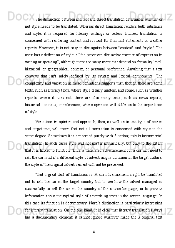 The distinction between indirect and direct translation determines whether or
not style needs to be translated. Whereas direct translation renders both substance
and   style,   it   is   required   for   literary   writings   or   letters.   Indirect   translation   is
concerned with rendering content  and is ideal  for financial  statements or  weather
reports. However, it is not easy to distinguish between "content" and "style." The
most basic definition of style is “the perceived distinctive manner of expression in
writing or speaking”, although there are many more that depend on formality level,
historical   or   geographical   context,   or   personal   preference.   Anything   that   a   text
conveys   that   isn't   solely   defined   by   its   syntax   and   lexical   components.   The
complexity and variation in these definitions suggests that, though there are some
texts, such as literary texts, where style clearly matters, and some, such as weather
reports,   where   it   does   not,   there   are   also   many   texts,   such   as   news   reports,
historical accounts, or references, where opinions will differ as to the importance
of style.
Variations   in   opinion   and   approach,   then,   as   well   as   in   text-type   of   source
and   target-text,   will   mean   that   not   all   translation   is   concerned   with   style   to   the
same degree. Sometimes it is concerned purely with function; this is instrumental
translation. In such cases  style will not matter intrinsically, but only to the extent
that it is linked to function. Thus, a translated advertisement for a car will need to
sell the car, and if a different style of advertising is common in the target culture,
the style of the original advertisement will not be preserved. 
“But  a great  deal  of  translation is,  A car  advertisement  might  be translated
not   to   sell   the   car   in   the   target   country   but   to   see   how   the   advert   managed   so
successfully   to   sell   the   car   in   the   country   of   the   source   language,   or   to   provide
information about  the typical  style of advertising texts in the source language. In
this case its function is documentary. Nord’s distinction is particularly interesting
for literary translation. On the one hand, it is clear that literary translation always
has   a   documentary   element:   it   cannot   ignore   whatever   made   the   3   original   text
11 