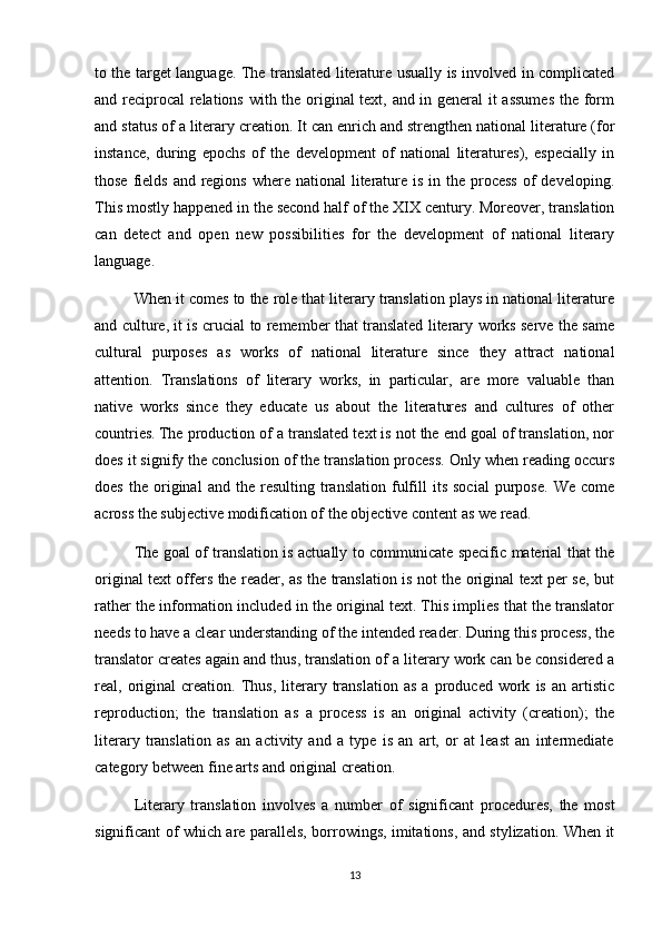 to the target language. The translated literature usually is involved in complicated
and reciprocal relations with the original text, and in general it assumes the form
and status of a literary creation. It can enrich and strengthen national literature (for
instance,   during   epochs   of   the   development   of   national   literatures),   especially   in
those fields and  regions  where national  literature is  in the  process  of  developing.
This mostly happened in the second half of the XIX century. Moreover, translation
can   detect   and   open   new   possibilities   for   the   development   of   national   literary
language.
When it comes to the role that literary translation plays in national literature
and culture, it is crucial to remember that translated literary works serve the same
cultural   purposes   as   works   of   national   literature   since   they   attract   national
attention.   Translations   of   literary   works,   in   particular,   are   more   valuable   than
native   works   since   they   educate   us   about   the   literatures   and   cultures   of   other
countries.   The production of a translated text is not the end goal of translation, nor
does it signify the conclusion of the translation process. Only when reading occurs
does   the   original   and  the   resulting  translation   fulfill   its   social   purpose.   We   come
across the subjective modification of the objective content as we read.
The goal of translation is actually to communicate specific material that the
original text offers the reader, as the translation is not the original text per se, but
rather the information included in the original text. This implies that the translator
needs to have a clear understanding of the intended reader. During this process, the
translator creates again and thus, translation of a literary work can be considered a
real,  original   creation.   Thus,   literary   translation   as   a  produced   work   is   an  artistic
reproduction;   the   translation   as   a   process   is   an   original   activity   (creation);   the
literary   translation   as   an   activity   and   a   type   is   an   art,   or   at   least   an   intermediate
category between fine arts and original creation.
Literary   translation   involves   a   number   of   significant   procedures,   the   most
significant of which are parallels, borrowings, imitations, and stylization. When it
13 