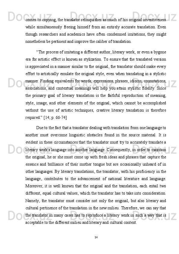 comes to copying, the translator relinquishes as much of his original inventiveness
while   simultaneously   freeing   himself   from   an   entirely   accurate   translation.   Even
though   researchers   and   academics   have   often   condemned   imitations,   they   might
nonetheless be pertinent and improve the caliber of translation.
“The process of imitating a different author, literary work, or even a bygone
era for artistic effect is known as stylization. To ensure that the translated version
is appreciated in a manner similar to the original, the translator should make every
effort to artistically emulate the original style, even when translating in a stylistic
manner. Finding equivalents for words, expressions, phrases, idioms, connotations,
associations,  and contextual meanings will help you attain stylistic fidelity. Since
the   primary   goal   of   literary   translation   is   the   faithful   reproduction   of   meaning,
style,   image,   and   other   elements   of   the   original,   which   cannot   be   accomplished
without   the   use   of   artistic   techniques,   creative   literary   translation   is   therefore
required.”  [14; p. 66-74]
Due to the fact that a translator dealing with translation from one language to
another   must   overcome   linguistic   obstacles   found   in   the   source   material.   It   is
evident in these circumstances that the translator must try to accurately translate a
literary work's language into another language. Consequently, in order to maintain
the original, he or she must come up with fresh ideas and phrases that capture the
essence   and   brilliance   of   their   mother   tongue   but   are   occasionally   unheard   of   in
other languages. By literary translations, the translator, with his proficiency in the
language,   contributes   to   the   advancement   of   national   literature   and   language.
Moreover,   it   is   well   known   that   the   original   and   the   translation,   each   entail   two
different, equal cultural values, which the translator has to take into consideration.
Namely,   the   translator   must   consider   not   only   the   original,   but   also   literary   and
cultural pertinence of the translation in the new milieu. Therefore, we can say that
the translator in many cases has to reproduce a literary work in such a way that is
acceptable to the different milieu and literary and cultural context.
14 