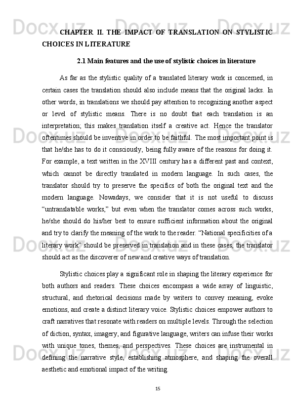 CHAPTER   II.   THE   IMPACT   OF   TRANSLATION   ON   STYLISTIC
CHOICES IN LITERATURE
2.1 Main features and the use of  stylistic choices in literature
As   far   as   the   stylistic   quality   of   a   translated   literary   work   is   concerned,   in
certain   cases   the   translation   should   also   include   means   that   the   original   lacks.   In
other words, in translations we should pay attention to recognizing another aspect
or   level   of   stylistic   means.   There   is   no   doubt   that   each   translation   is   an
interpretation;   this   makes   translation   itself   a   creative   act.   Hence   the   translator
oftentimes should be inventive in order to be faithful. The most important point is
that he/she has to do it consciously, being fully aware of the reasons for doing it.
For example, a text written in the XVIII century has a different past and context,
which   cannot   be   directly   translated   in   modern   language.   In   such   cases,   the
translator   should   try   to   preserve   the   specifics   of   both   the   original   text   and   the
modern   language.   Nowadays,   we   consider   that   it   is   not   useful   to   discuss
“untranslatable   works,”   but   even   when   the   translator   comes   across   such   works,
he/she   should   do   his/her   best   to   ensure   sufficient   information   about   the   original
and try to clarify the meaning of the work to the reader. “National specificities of a
literary work” should be preserved in translation and in these cases, the translator
should act as the discoverer of new and creative ways of translation.
Stylistic choices play a significant role in shaping the literary experience for
both   authors   and   readers.   These   choices   encompass   a   wide   array   of   linguistic,
structural,   and   rhetorical   decisions   made   by   writers   to   convey   meaning,   evoke
emotions, and create a distinct literary voice. Stylistic choices empower authors to
craft narratives that resonate with readers on multiple levels. Through the selection
of diction, syntax, imagery, and figurative language, writers can infuse their works
with   unique   tones,   themes,   and   perspectives.   These   choices   are   instrumental   in
defining   the   narrative   style,   establishing   atmosphere,   and   shaping   the   overall
aesthetic and emotional impact of the writing.
15 