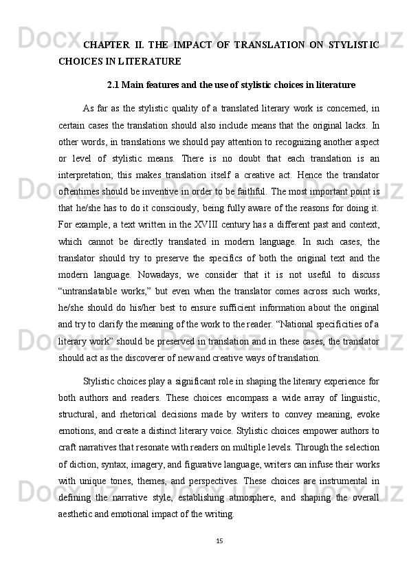 CHAPTER   II.   THE   IMPACT   OF   TRANSLATION   ON   STYLISTIC
CHOICES IN LITERATURE
2.1 Main features and the use of  stylistic choices in literature
As   far   as   the   stylistic   quality   of   a   translated   literary   work   is   concerned,   in
certain   cases   the   translation   should   also   include   means   that   the   original   lacks.   In
other words, in translations we should pay attention to recognizing another aspect
or   level   of   stylistic   means.   There   is   no   doubt   that   each   translation   is   an
interpretation;   this   makes   translation   itself   a   creative   act.   Hence   the   translator
oftentimes should be inventive in order to be faithful. The most important point is
that he/she has to do it consciously, being fully aware of the reasons for doing it.
For example, a text written in the XVIII century has a different past and context,
which   cannot   be   directly   translated   in   modern   language.   In   such   cases,   the
translator   should   try   to   preserve   the   specifics   of   both   the   original   text   and   the
modern   language.   Nowadays,   we   consider   that   it   is   not   useful   to   discuss
“untranslatable   works,”   but   even   when   the   translator   comes   across   such   works,
he/she   should   do   his/her   best   to   ensure   sufficient   information   about   the   original
and try to clarify the meaning of the work to the reader. “National specificities of a
literary work” should be preserved in translation and in these cases, the translator
should act as the discoverer of new and creative ways of translation.
Stylistic choices play a significant role in shaping the literary experience for
both   authors   and   readers.   These   choices   encompass   a   wide   array   of   linguistic,
structural,   and   rhetorical   decisions   made   by   writers   to   convey   meaning,   evoke
emotions, and create a distinct literary voice. Stylistic choices empower authors to
craft narratives that resonate with readers on multiple levels. Through the selection
of diction, syntax, imagery, and figurative language, writers can infuse their works
with   unique   tones,   themes,   and   perspectives.   These   choices   are   instrumental   in
defining   the   narrative   style,   establishing   atmosphere,   and   shaping   the   overall
aesthetic and emotional impact of the writing.
15