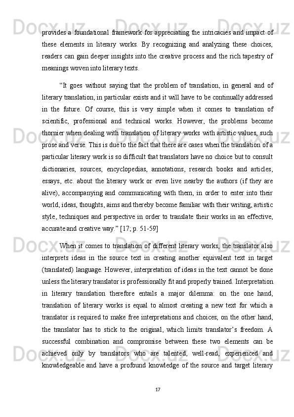 provides   a   foundational   framework   for   appreciating   the   intricacies   and   impact   of
these   elements   in   literary   works.   By   recognizing   and   analyzing   these   choices,
readers can gain deeper  insights  into the creative process  and the rich tapestry of
meanings woven into literary texts.
“It   goes   without   saying   that   the   problem   of   translation,   in   general   and   of
literary translation, in particular exists and it will have to be continually addressed
in   the   future.   Of   course,   this   is   very   simple   when   it   comes   to   translation   of
scientific,   professional   and   technical   works.   However,   the   problems   become
thornier when dealing with translation of  literary works with artistic values,  such
prose and verse. This is due to the fact that there are cases when the translation of a
particular literary work is so difficult that translators have no choice but to consult
dictionaries,   sources,   encyclopedias,   annotations,   research   books   and   articles,
essays,   etc.   about   the   literary   work   or   even   live   nearby   the   authors   (if   they   are
alive),   accompanying   and   communicating   with   them,   in   order   to   enter   into   their
world, ideas, thoughts, aims and thereby become familiar with their writing, artistic
style, techniques  and perspective  in order  to translate their  works in an effective,
accurate and creative way.” [17; p.  51-59 ]
When  it   comes  to  translation  of  different   literary works,  the  translator   also
interprets   ideas   in   the   source   text   in   creating   another   equivalent   text   in   target
(translated) language. However, interpretation of ideas in the text cannot be done
unless the literary translator is professionally fit and properly trained. Interpretation
in   literary   translation   therefore   entails   a   major   dilemma:   on   the   one   hand,
translation   of   literary   works   is   equal   to   almost   creating   a   new   text   for   which   a
translator  is required to make free interpretations and choices;  on the other  hand,
the   translator   has   to   stick   to   the   original,   which   limits   translator’s   freedom.   A
successful   combination   and   compromise   between   these   two   elements   can   be
achieved   only   by   translators   who   are   talented,   well-read,   experienced   and
knowledgeable   and   have   a   profound   knowledge   of   the   source   and   target   literary
17 