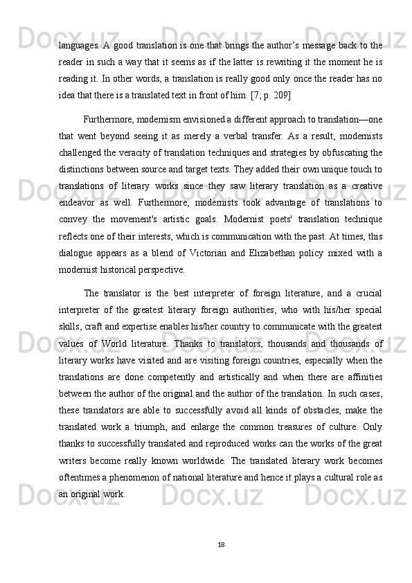 languages. A good translation is one that brings the author’s message back to the
reader in such a way that it seems as if the latter is rewriting it the moment he is
reading it. In other words, a translation is really good only once the reader has no
idea that there is a translated text in front of him.   [7; p. 209]
Furthermore, modernism envisioned a different approach to translation—one
that   went   beyond   seeing   it   as   merely   a   verbal   transfer.   As   a   result,   modernists
challenged the veracity of translation techniques and strategies by obfuscating the
distinctions between source and target texts. They added their own unique touch to
translations   of   literary   works   since   they   saw   literary   translation   as   a   creative
endeavor   as   well.   Furthermore,   modernists   took   advantage   of   translations   to
convey   the   movement's   artistic   goals.   Modernist   poets'   translation   technique
reflects one of their interests, which is communication with the past. At times, this
dialogue   appears   as   a   blend   of   Victorian   and   Elizabethan   policy   mixed   with   a
modernist historical perspective.
The   translator   is   the   best   interpreter   of   foreign   literature,   and   a   crucial
interpreter   of   the   greatest   literary   foreign   authorities,   who   with   his/her   special
skills, craft and expertise enables his/her country to communicate with the greatest
values   of   World   literature.   Thanks   to   translators,   thousands   and   thousands   of
literary works have visited and are visiting foreign countries, especially when the
translations   are   done   competently   and   artistically   and   when   there   are   affinities
between the author of the original and the author of the translation. In such cases,
these   translators   are   able   to   successfully   avoid   all   kinds   of   obstacles,   make   the
translated   work   a   triumph,   and   enlarge   the   common   treasures   of   culture.   Only
thanks to successfully translated and reproduced works can the works of the great
writers   become   really   known   worldwide.   The   translated   literary   work   becomes
oftentimes a phenomenon of national literature and hence it plays a cultural role as
an original work.
18 