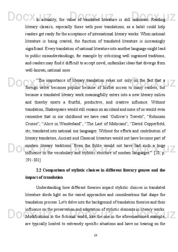 In   actuality,   the   value   of   translated   literature   is   still   unknown.   Reading
literary   classics,   especially   those   with   poor   translations,   as   a   habit   could   help
readers get ready for the   acceptance of international literary works. When national
literature   is   being   created,   the   function   of   translated   literature   is   increasingly
significant. Every translation of national literature into another language might lead
to  public   misunderstandings,   for   example   by  criticizing  well   ingrained  traditions,
and readers may find it difficult to accept novel, unfamiliar ideas that diverge from
well-known, national ones. 
“The   importance   of   literary   translation   relies   not   only   on   the   fact   that   a
foreign   writer   becomes   popular   because   of   his/her   access   to   many   readers,   but
because   a   translated   literary   work   meaningfully   enters   into   a   new   literary   milieu
and   thereby   exerts   a   fruitful,   productive,   and   creative   influence.   Without
translation, Shakespeare would still remain on an island and none of us would even
remember   that   in   our   childhood   we   have   read   ‘Gulliver’s   Travels”,   “Robinson
Crusoe”,   “Alice   in   Wonderland”,   “The   Last   of   Mohicans”,   “David   Copperfield,
etc, translated into national our languages. Without the efforts and contribution of
literary translators, Ancient and Classical literature would not have become part of
modern   literary   traditions.   Even   the   Bible   would   not   have   had   such   a   huge
influence   in   the   vocabulary   and   stylistic   structure   of   modern   languages.”   [20;   p.
291-301]
2.2   Comparison   of   stylistic   choices   in   different   literary   genres   and   the
impact of translation
Understanding   how   different   theories   impact   stylistic   choices   in   translated
literature   sheds   light   on   the   varied   approaches   and   considerations   that   shape   the
translation process. Let's delve into the background of translation theories and their
influence on the preservation and adaptation of stylistic elements in literary works.
Modifications to the fictional  world, like the one in the aforementioned example,
are   typically   limited   to   extremely   specific   situations   and   have   no   bearing   on   the
19 